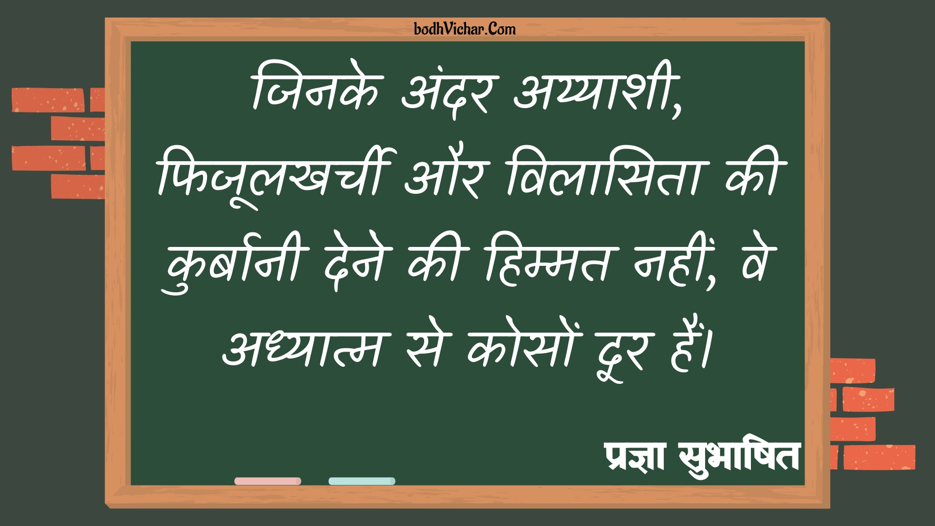 जिनके अंदर अय्याशी, फिजूलखर्ची और विलासिता की कुर्बानी देने की हिम्मत नहीं, वे अध्यात्म से कोसों दूर हैं। : Jinke andar ayyashi, fijoolkharchi aur vilaasita ki kurbani dene ki himmat nahi ve adhyatm se koso door rahein - प्रज्ञा सुभाषित