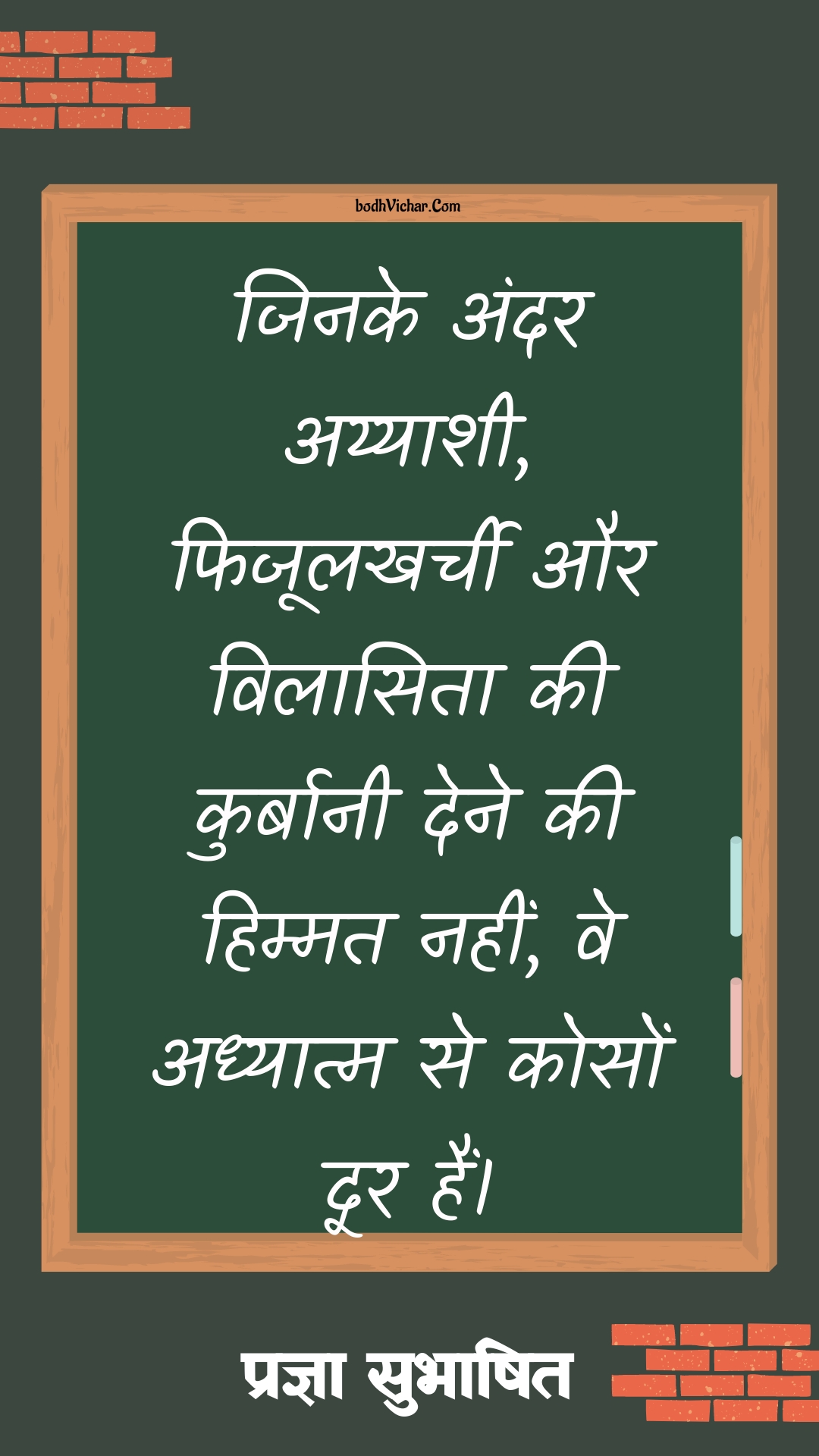 जिनके अंदर अय्याशी, फिजूलखर्ची और विलासिता की कुर्बानी देने की हिम्मत नहीं, वे अध्यात्म से कोसों दूर हैं। : Jinke andar ayyashi, fijoolkharchi aur vilaasita ki kurbani dene ki himmat nahi ve adhyatm se koso door rahein - प्रज्ञा सुभाषित