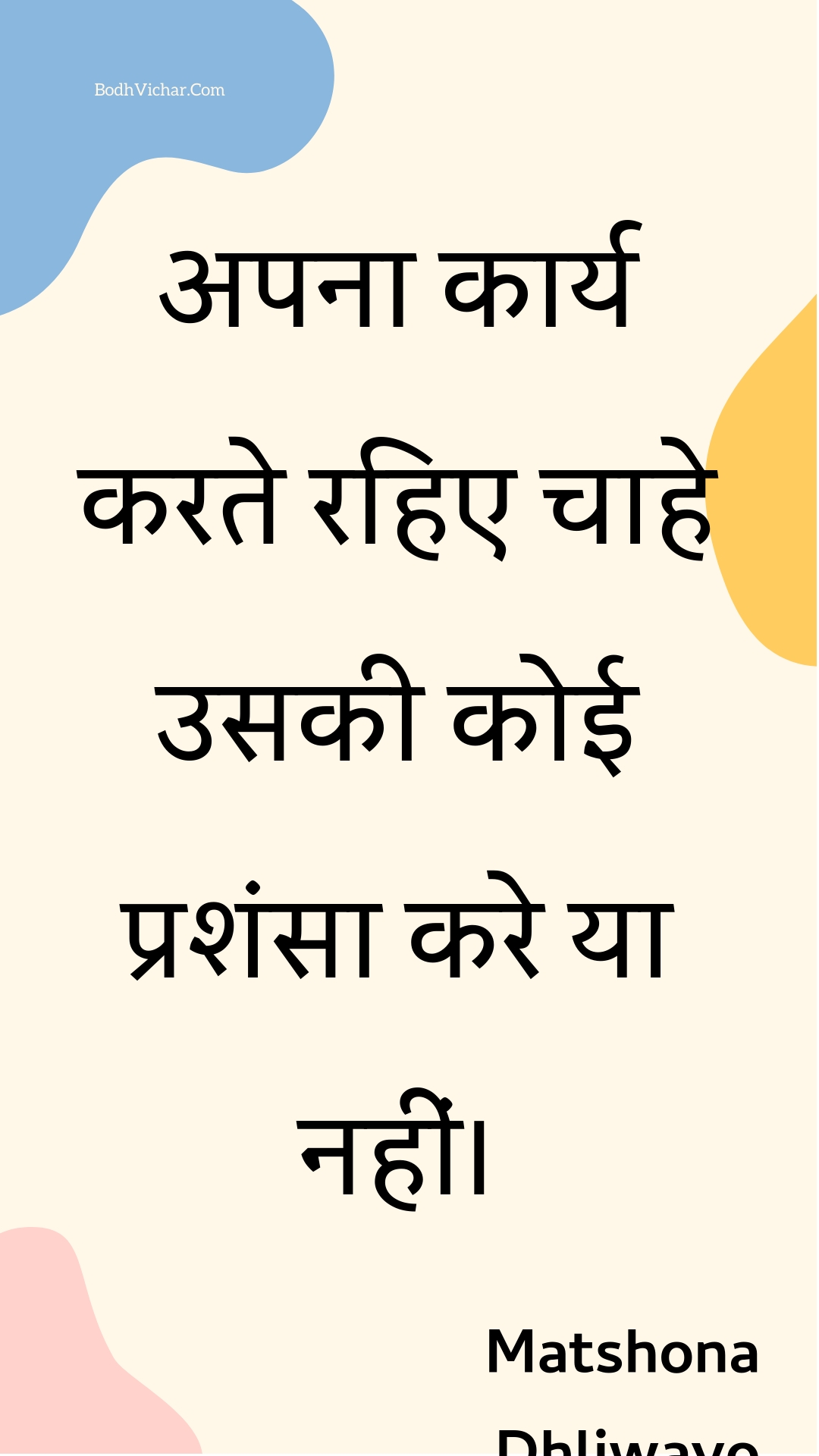 अपना कार्य करते रहिए चाहे उसकी कोई प्रशंसा करे या नहीं। : Apana kaary karate rahie chaahe usakee koee prashansa kare ya nahin। - Unknown