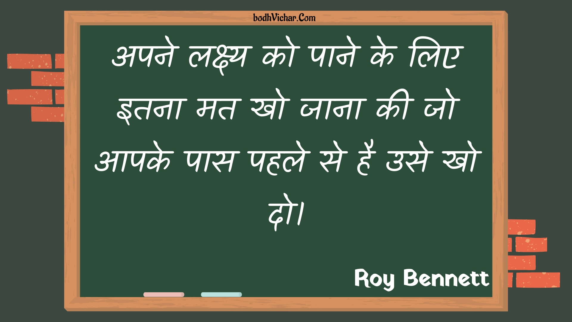 अपने लक्ष्य को पाने के लिए इतना मत खो जाना की जो आपके पास पहले से है उसे खो दो। : Apane lakshy ko paane ke lie itana mat kho jaana kee jo aapake paas pahale se hai use kho do. - Roy Bennett