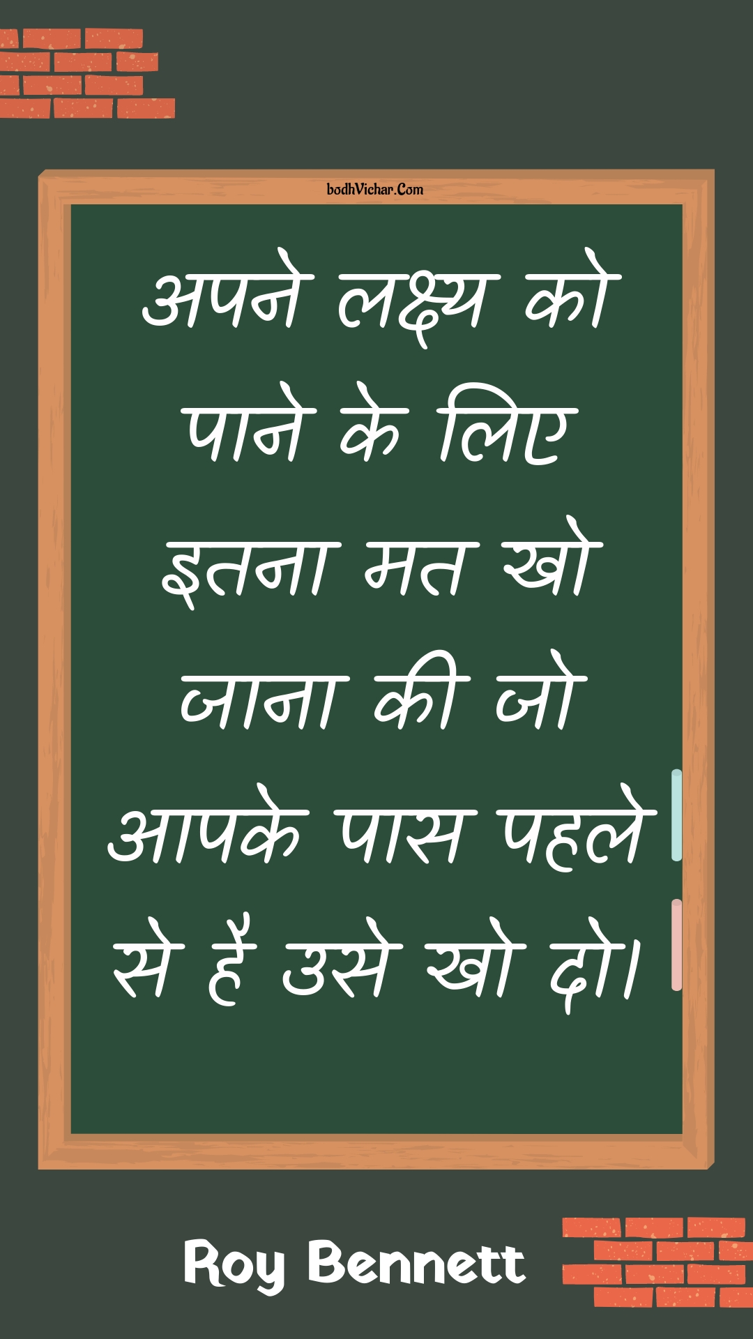 अपने लक्ष्य को पाने के लिए इतना मत खो जाना की जो आपके पास पहले से है उसे खो दो। : Apane lakshy ko paane ke lie itana mat kho jaana kee jo aapake paas pahale se hai use kho do. - Roy Bennett