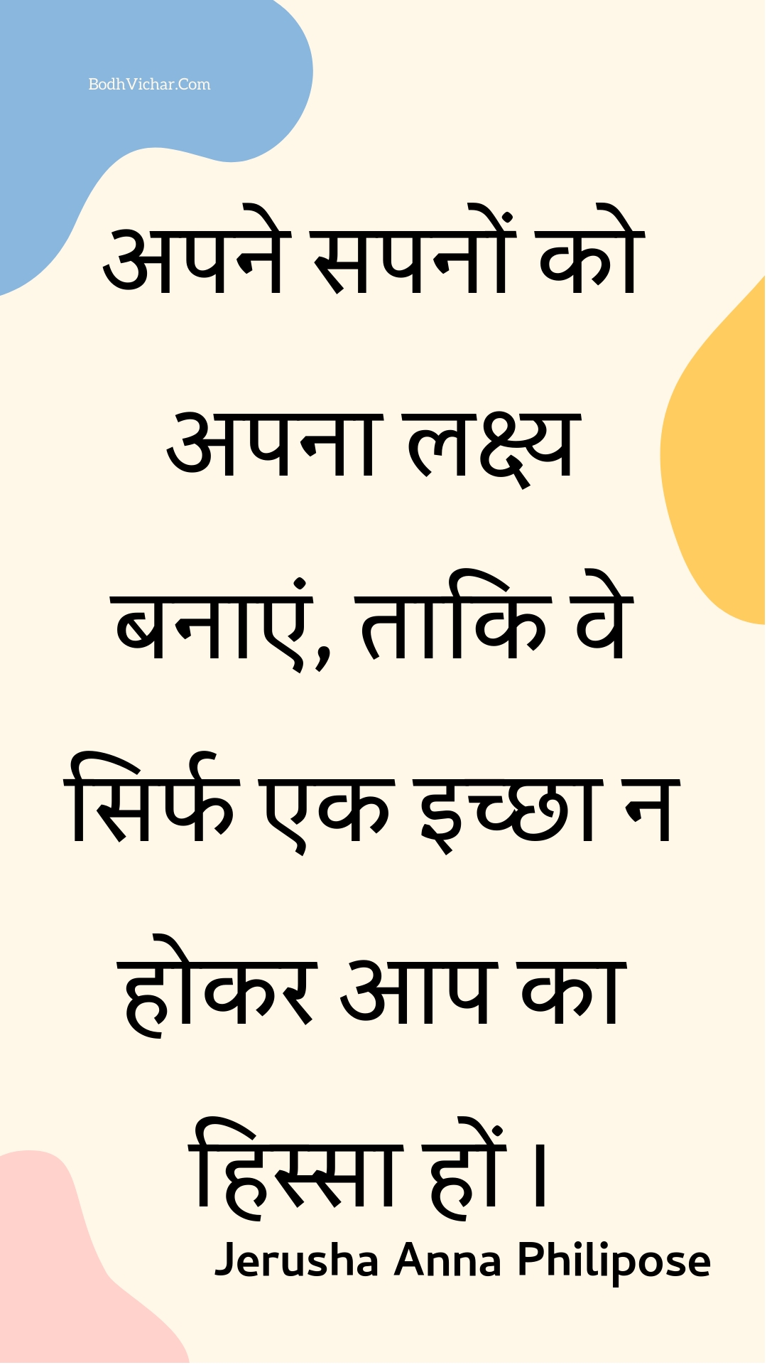 अपने सपनों को अपना लक्ष्य बनाएं, ताकि वे सिर्फ एक इच्छा न होकर आप का हिस्सा हों । : Apane sapanon ko apana lakshy banaen, taaki ve sirph ek ichchha na hokar aap ka hissa hon . - Unknown