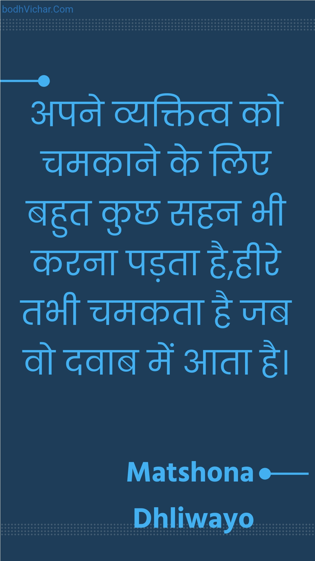 अपने व्यक्तित्व को चमकाने के लिए बहुत कुछ सहन भी करना पड़ता है,हीरे तभी चमकता है जब वो दवाब में आता है। : Apane vyaktitv ko chamakaane ke lie bahut kuchh sahan bhee karana padata hai,heere tabhee chamakata hai jab vo davaab mein aata hai. - Unknown