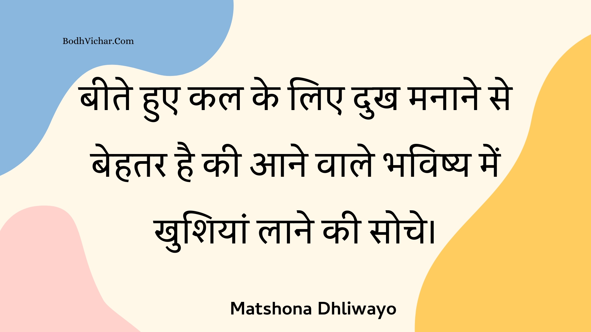 बीते हुए कल के लिए दुख मनाने से बेहतर है की आने वाले भविष्य में खुशियां लाने की सोचे। : Beete hue kal ke lie dukh manaane se behatar hai kee aane vaale bhavishy mein khushiyaan laane kee soche. - Unknown