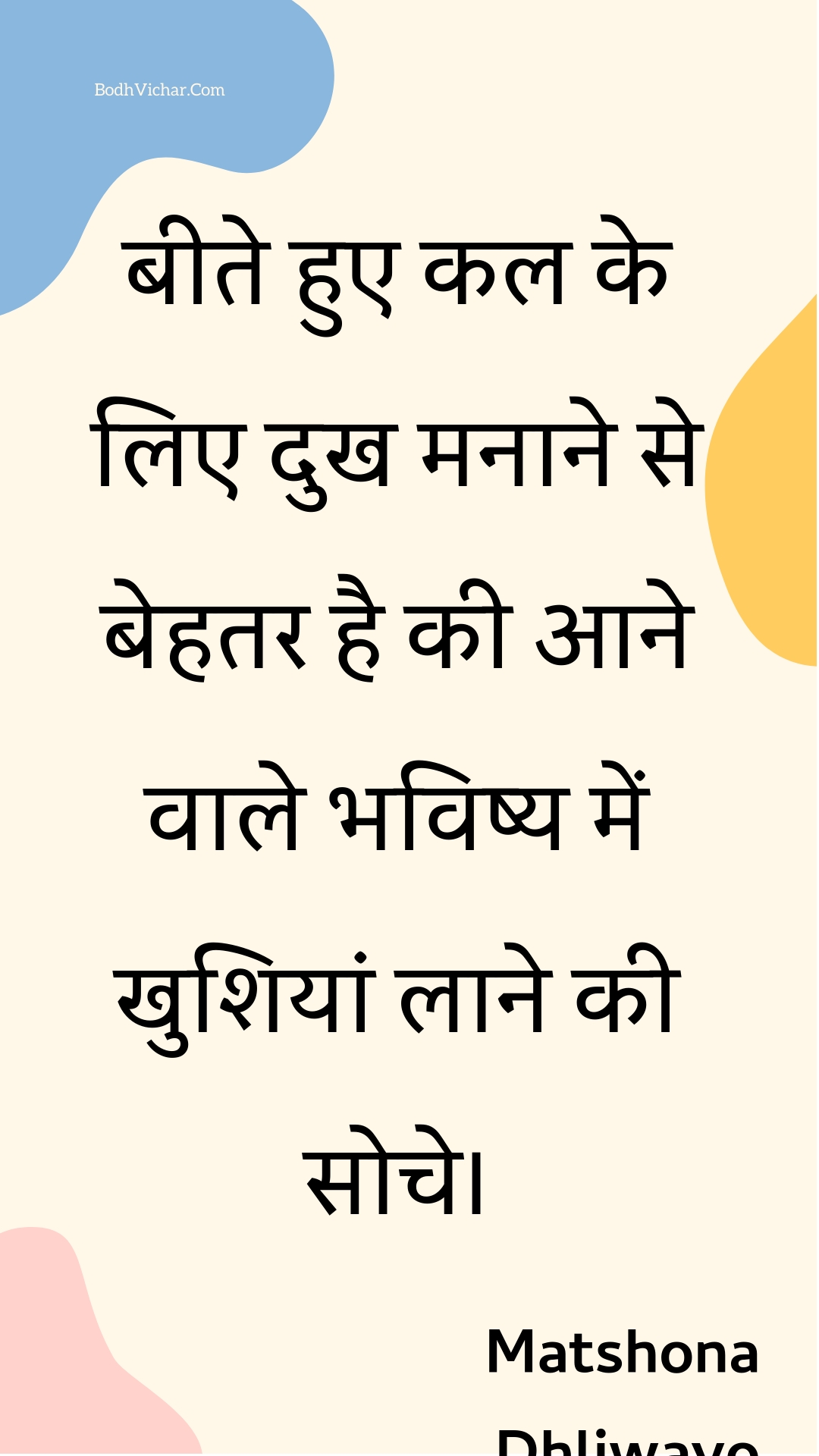 बीते हुए कल के लिए दुख मनाने से बेहतर है की आने वाले भविष्य में खुशियां लाने की सोचे। : Beete hue kal ke lie dukh manaane se behatar hai kee aane vaale bhavishy mein khushiyaan laane kee soche. - Unknown