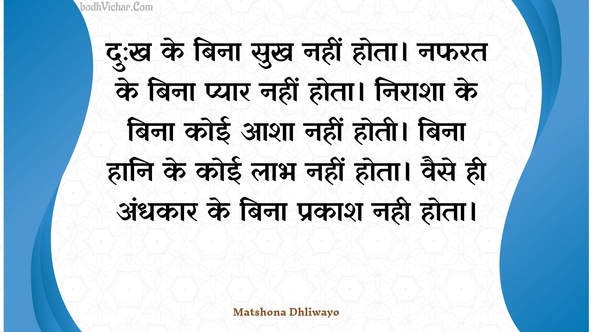 दु:ख के बिना सुख नहीं होता।  नफरत के बिना प्यार नहीं होता।  निराशा के बिना कोई आशा नहीं होती।  बिना हानि के कोई लाभ नहीं होता। वैसे ही अंधकार के बिना प्रकाश नही होता। : Du:kh ke bina sukh nahin hota.  napharat ke bina pyaar nahin hota.  niraasha ke bina koee aasha nahin hotee.  bina haani ke koee laabh nahin hota. vaise hee andhakaar ke bina prakaash nahee hota. - Unknown