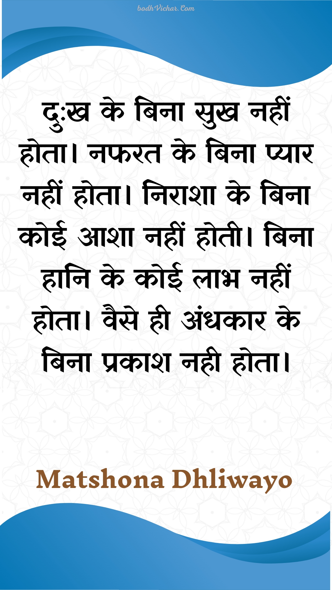 दु:ख के बिना सुख नहीं होता।  नफरत के बिना प्यार नहीं होता।  निराशा के बिना कोई आशा नहीं होती।  बिना हानि के कोई लाभ नहीं होता। वैसे ही अंधकार के बिना प्रकाश नही होता। : Du:kh ke bina sukh nahin hota.  napharat ke bina pyaar nahin hota.  niraasha ke bina koee aasha nahin hotee.  bina haani ke koee laabh nahin hota. vaise hee andhakaar ke bina prakaash nahee hota. - Unknown