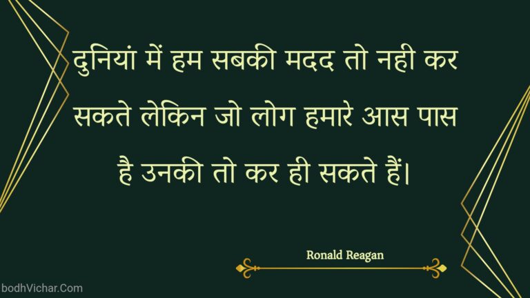दुनियां में हम सबकी मदद तो नही कर सकते लेकिन जो लोग हमारे आस पास है उनकी तो कर ही सकते हैं। : Duniyaan mein ham sabakee madad to nahee kar sakate lekin jo log hamaare aas paas hai unakee to kar hee sakate hain. - Unknown