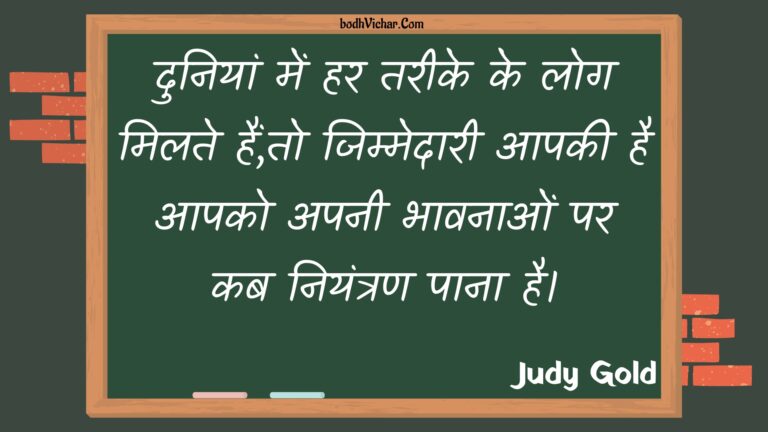 दुनियां में हर तरीके के लोग मिलते हैं,तो जिम्मेदारी आपकी है आपको अपनी भावनाओं पर कब नियंत्रण पाना है। : Duniyaan mein har tareeke ke log milate hain,to jimmedaaree aapakee hai aapako apanee bhaavanaon par kab niyantran paana hai. - Unknown