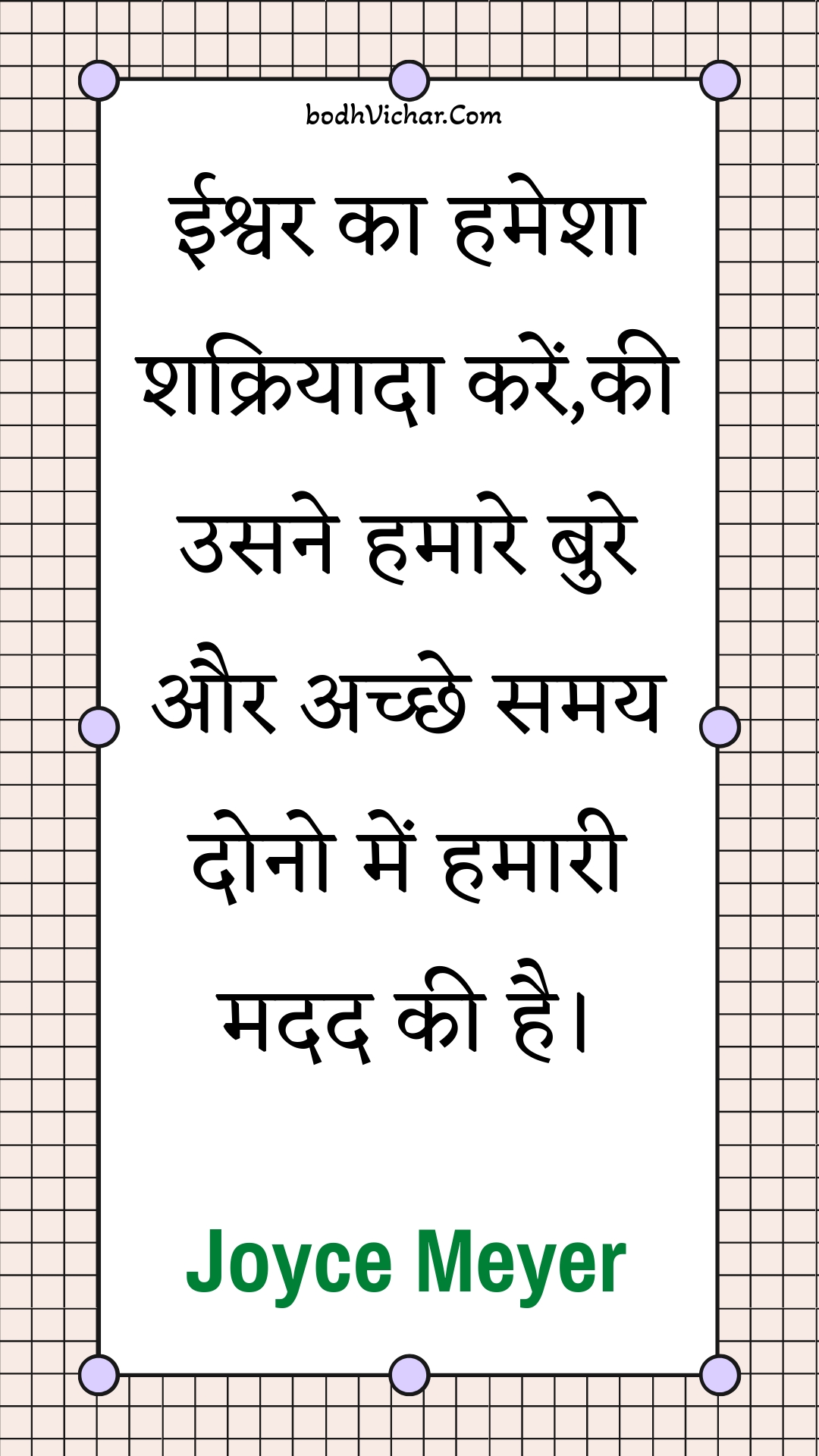 ईश्वर का हमेशा शक्रियादा करें,की उसने हमारे बुरे और अच्छे समय दोनो में हमारी मदद की है। : Eeshvar ka hamesha shakriyaada karen,kee usane hamaare bure aur achchhe samay dono mein hamaaree madad kee hai. - Unknown