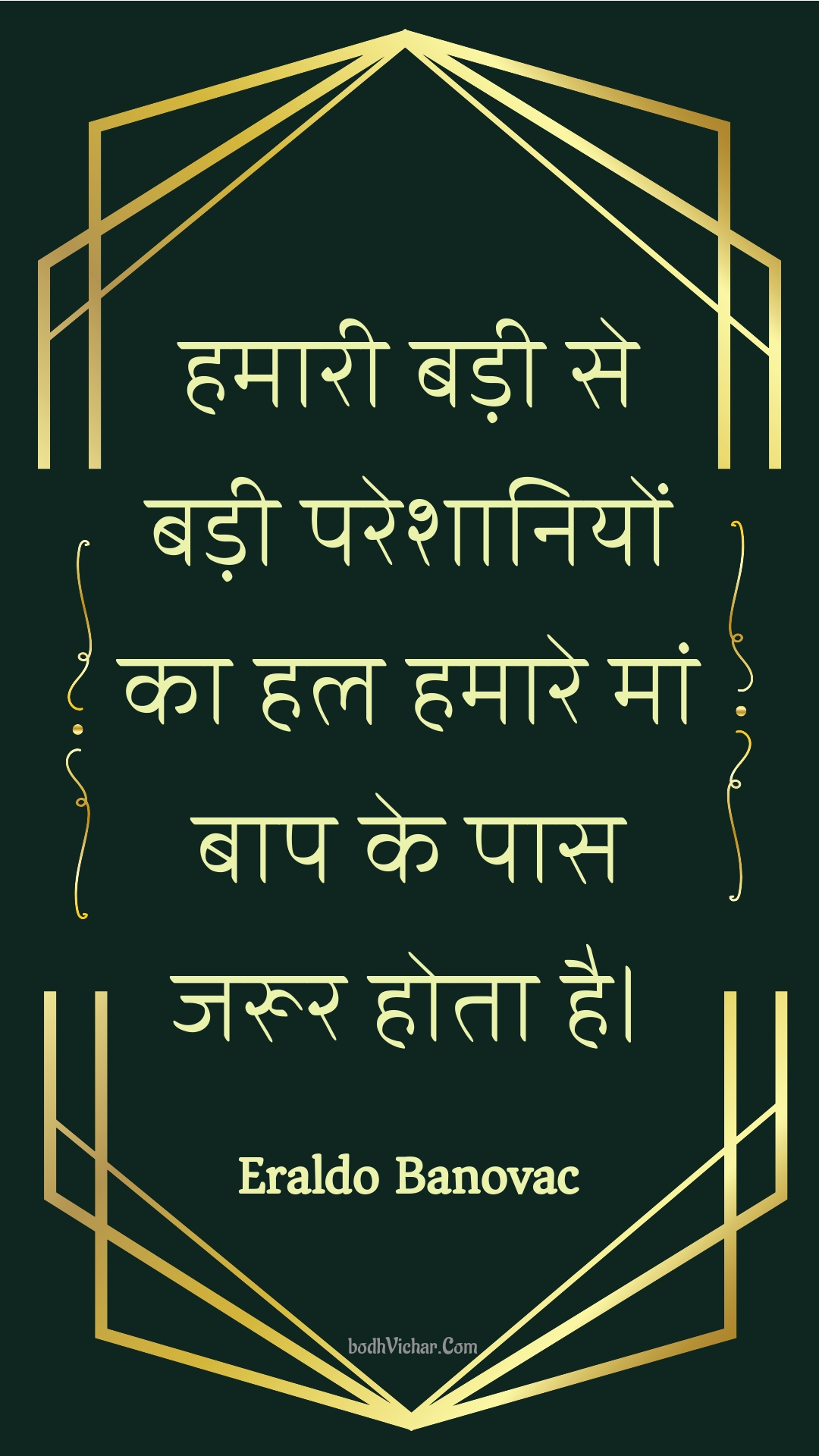 हमारी बड़ी से बड़ी परेशानियों का हल हमारे मां बाप के पास जरूर होता है। : Hamaaree badee se badee pareshaaniyon ka hal hamaare maan baap ke paas jaroor hota hai. - Unknown