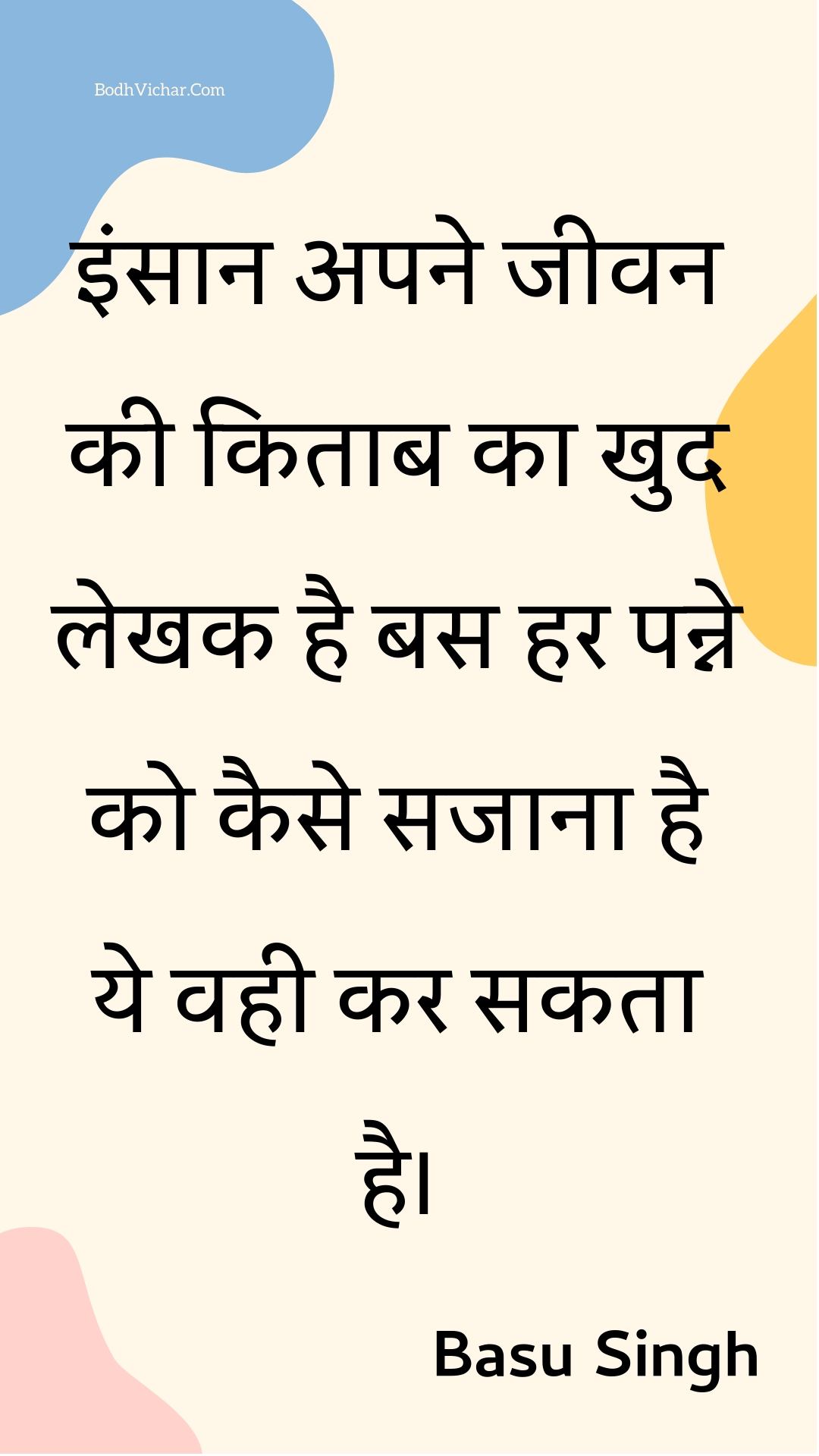 इंसान अपने जीवन की किताब का खुद लेखक है बस हर पन्ने को कैसे सजाना है ये वही कर सकता है। : Insaan apane jeevan kee kitaab ka khud lekhak hai bas har panne ko kaise sajaana hai ye vahee kar sakata hai. - Unknown