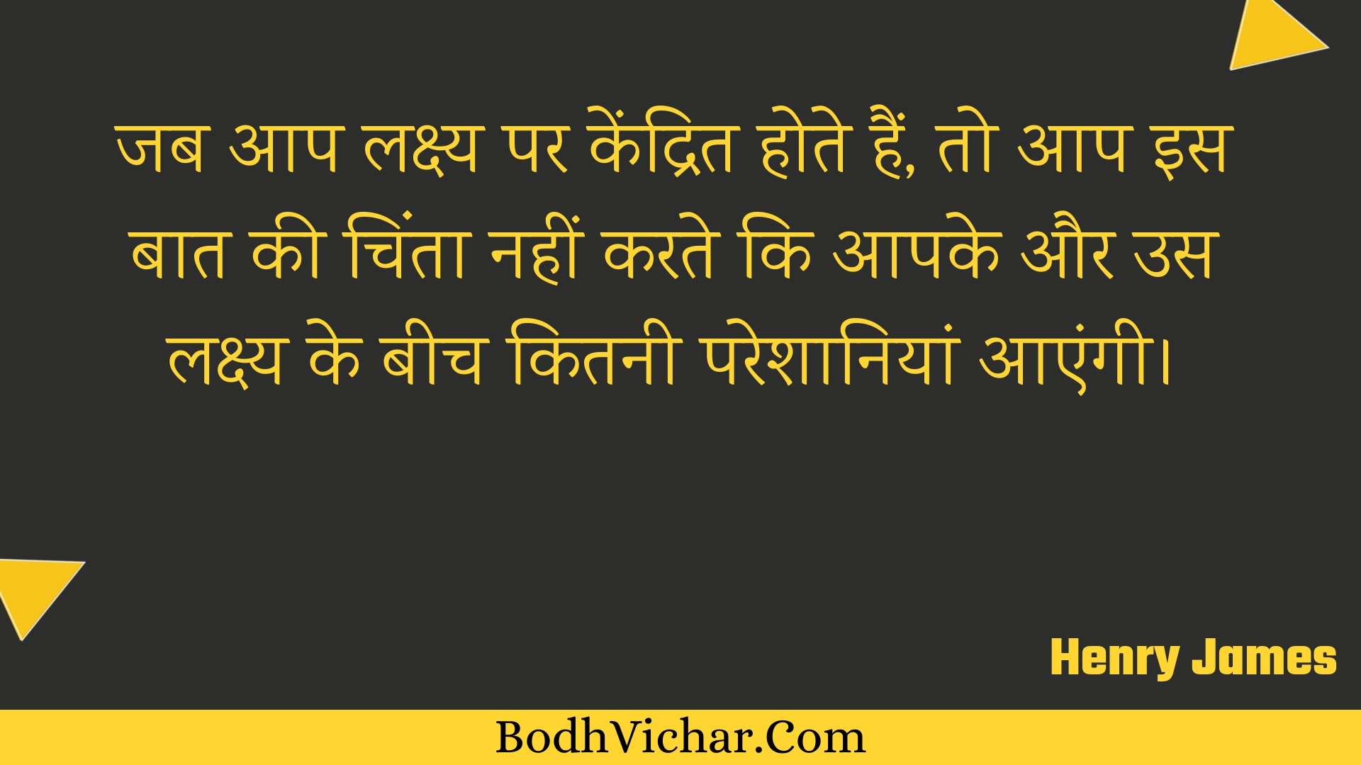 जब आप लक्ष्य पर केंद्रित होते हैं, तो आप इस बात की चिंता नहीं करते कि आपके और उस लक्ष्य के बीच कितनी परेशानियां आएंगी। : Jab aap lakshy par kendrit hote hain, to aap is baat kee chinta nahin karate ki aapake aur us lakshy ke beech kitanee pareshaaniyaan aaengee. - Unknown