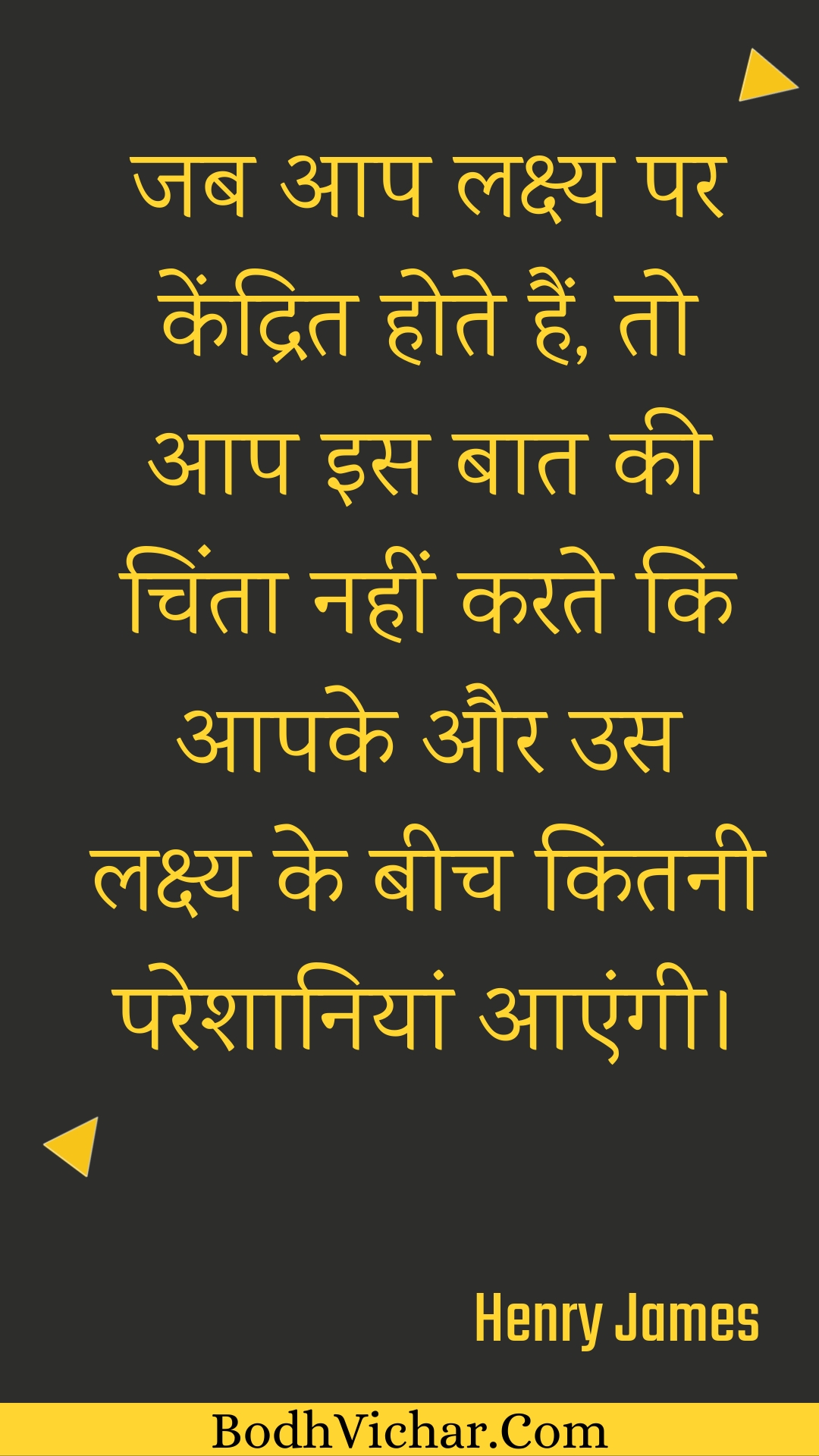 जब आप लक्ष्य पर केंद्रित होते हैं, तो आप इस बात की चिंता नहीं करते कि आपके और उस लक्ष्य के बीच कितनी परेशानियां आएंगी। : Jab aap lakshy par kendrit hote hain, to aap is baat kee chinta nahin karate ki aapake aur us lakshy ke beech kitanee pareshaaniyaan aaengee. - Unknown