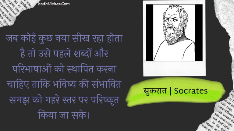 जब कोई कुछ नया सीख रहा होता है तो उसे पहले शब्दों और परिभाषाओं को स्थापित करना चाहिए ताकि भविष्य की संभावित समझ को गहरे स्तर पर परिष्कृत किया जा सके। : Jab koee kuchh naya seekh raha hota hai to use pahale shabdon aur paribhaashaon ko sthaapit karana chaahie taaki bhavishy kee sambhaavit samajh ko gahare star par parishkrt kiya ja sake. - सुकरात | Socrates