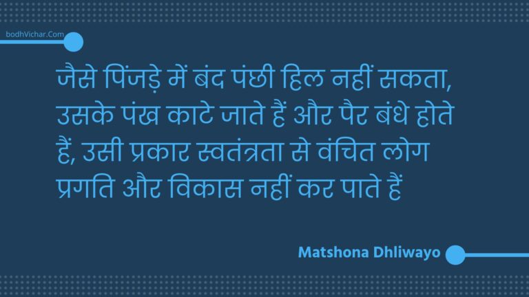 जैसे पिंजड़े में बंद पंछी हिल नहीं सकता, उसके पंख काटे जाते हैं और पैर बंधे होते हैं, उसी प्रकार स्वतंत्रता से वंचित लोग प्रगति और विकास नहीं कर पाते हैं : Jaise pinjade mein band panchhee hil nahin sakata, usake pankh kaate jaate hain aur pair bandhe hote hain, usee prakaar svatantrata se vanchit log pragati aur vikaas nahin kar paate hain - Unknown