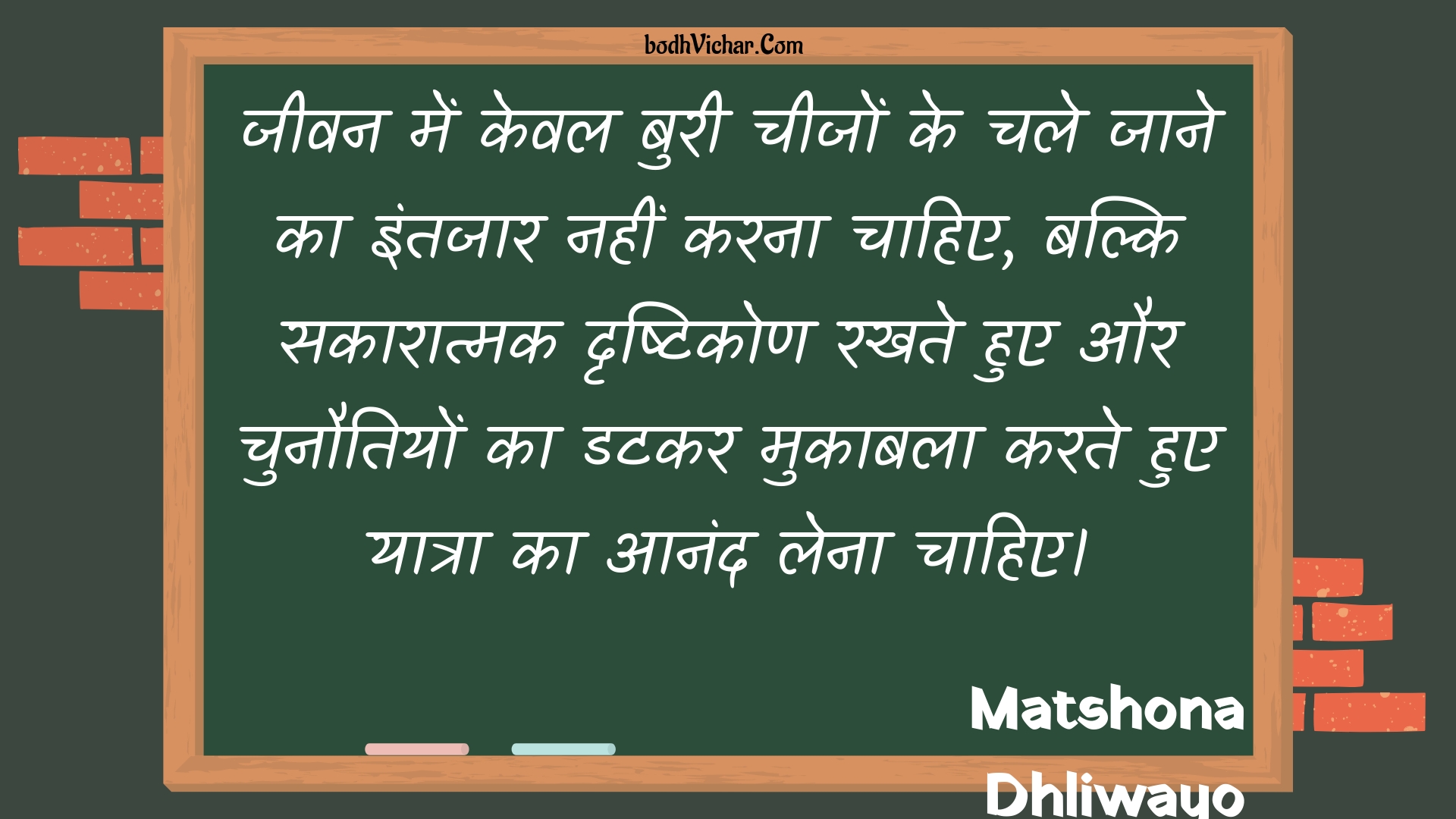 जीवन में केवल बुरी चीजों के चले जाने का इंतजार नहीं करना चाहिए, बल्कि सकारात्मक दृष्टिकोण रखते हुए और चुनौतियों का डटकर मुकाबला करते हुए यात्रा का आनंद लेना चाहिए। : Jeevan mein keval buree cheejon ke chale jaane ka intajaar nahin karana chaahie, balki sakaaraatmak drshtikon rakhate hue aur chunautiyon ka datakar mukaabala karate hue yaatra ka aanand lena chaahie. - Unknown