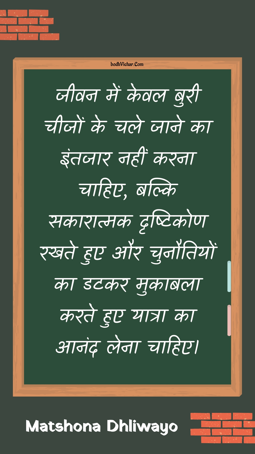 जीवन में केवल बुरी चीजों के चले जाने का इंतजार नहीं करना चाहिए, बल्कि सकारात्मक दृष्टिकोण रखते हुए और चुनौतियों का डटकर मुकाबला करते हुए यात्रा का आनंद लेना चाहिए। : Jeevan mein keval buree cheejon ke chale jaane ka intajaar nahin karana chaahie, balki sakaaraatmak drshtikon rakhate hue aur chunautiyon ka datakar mukaabala karate hue yaatra ka aanand lena chaahie. - Unknown