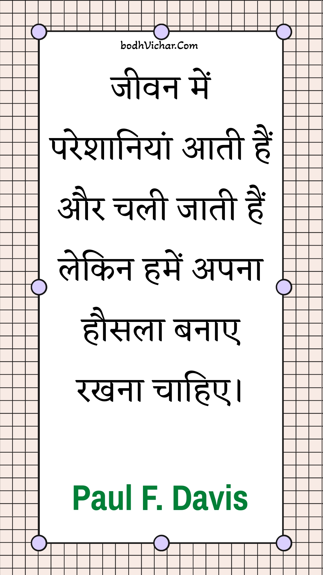 जीवन में परेशानियां आती हैं और चली जाती हैं लेकिन हमें अपना हौसला बनाए रखना चाहिए। : Jeevan mein pareshaaniyaan aatee hain aur chalee jaatee hain lekin hamen apana hausala banae rakhana chaahie. - Unknown