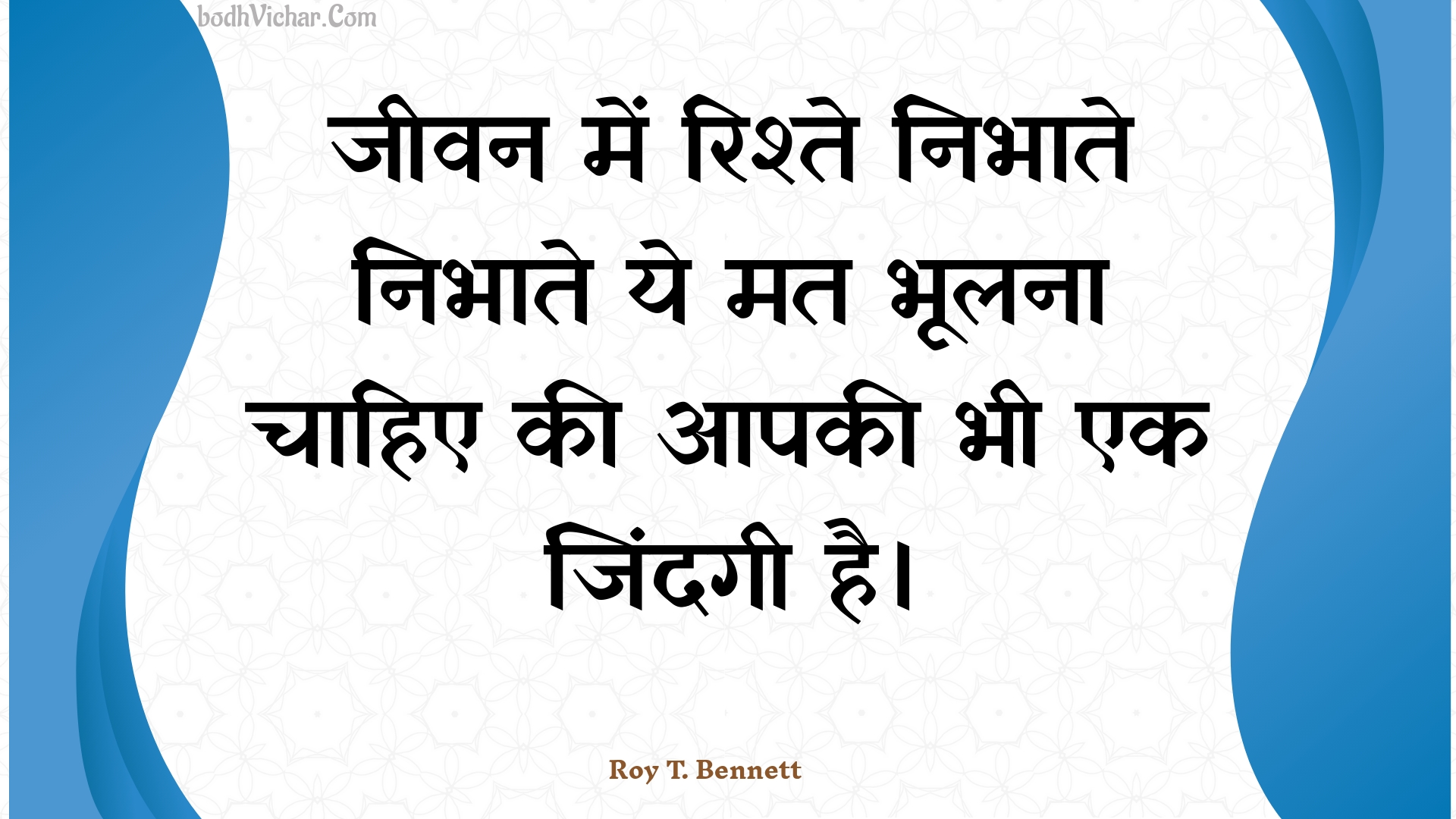 जीवन में रिश्ते निभाते निभाते ये मत भूलना चाहिए की आपकी भी एक जिंदगी है। : Jeevan mein rishte nibhaate nibhaate ye mat bhoolana chaahie kee aapakee bhee ek jindagee hai. - Roy T. Bennett