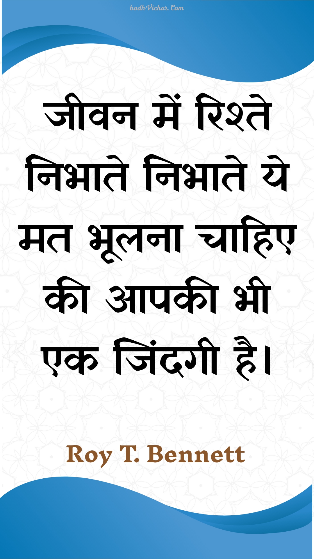 जीवन में रिश्ते निभाते निभाते ये मत भूलना चाहिए की आपकी भी एक जिंदगी है। : Jeevan mein rishte nibhaate nibhaate ye mat bhoolana chaahie kee aapakee bhee ek jindagee hai. - Roy T. Bennett