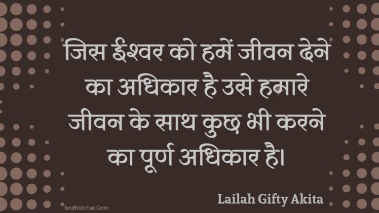 जिस ईश्वर को हमें जीवन देने का अधिकार है उसे हमारे जीवन के साथ कुछ भी करने का पूर्ण अधिकार है। : Jis eeshvar ko hamen jeevan dene ka adhikaar hai use hamaare jeevan ke saath kuchh bhee karane ka poorn adhikaar hai. - Unknown