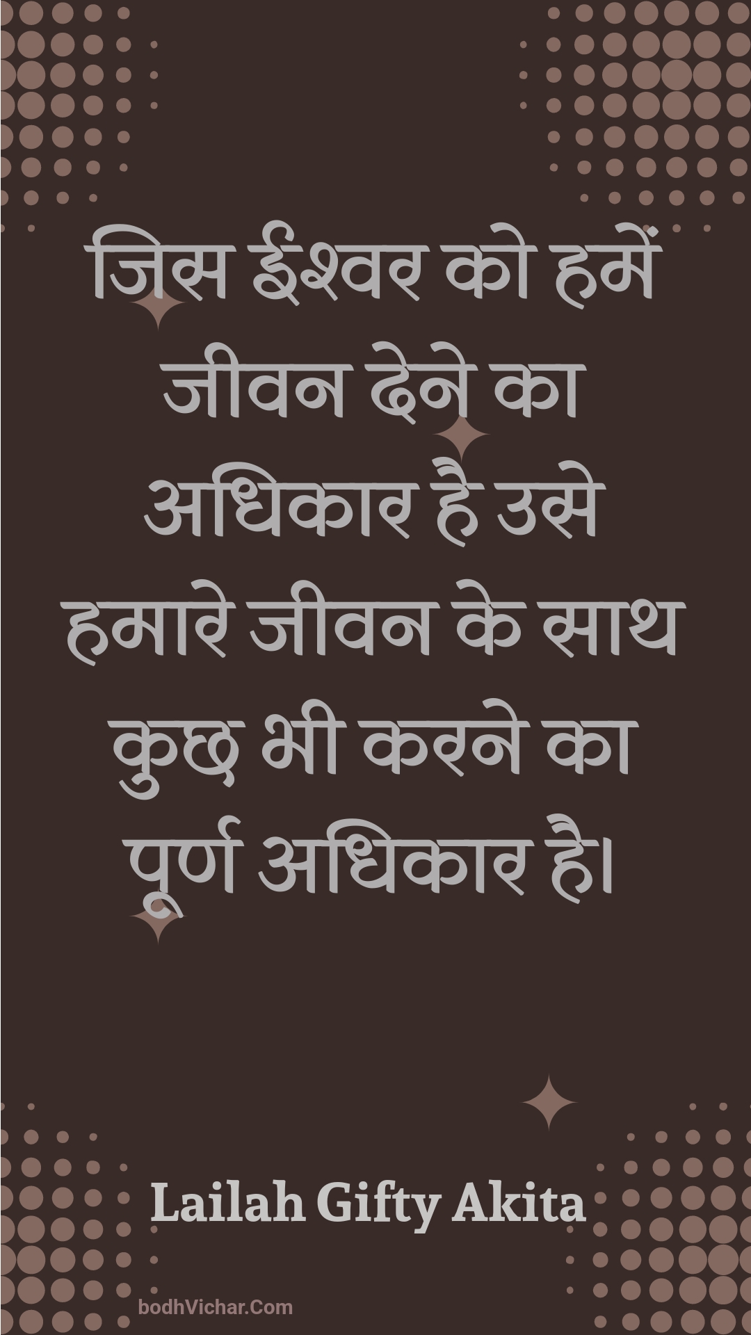 जिस ईश्वर को हमें जीवन देने का अधिकार है उसे हमारे जीवन के साथ कुछ भी करने का पूर्ण अधिकार है। : Jis eeshvar ko hamen jeevan dene ka adhikaar hai use hamaare jeevan ke saath kuchh bhee karane ka poorn adhikaar hai. - Unknown