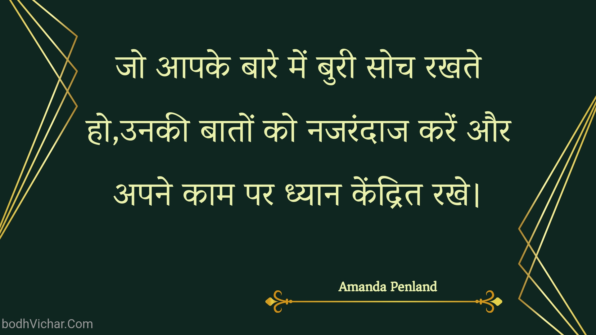 जो आपके बारे में बुरी सोच रखते हो,उनकी बातों को नजरंदाज करें और अपने काम पर ध्यान केंद्रित रखे। : Jo aapake baare mein buree soch rakhate ho,unakee baaton ko najarandaaj karen aur apane kaam par dhyaan kendrit rakhe. - Unknown