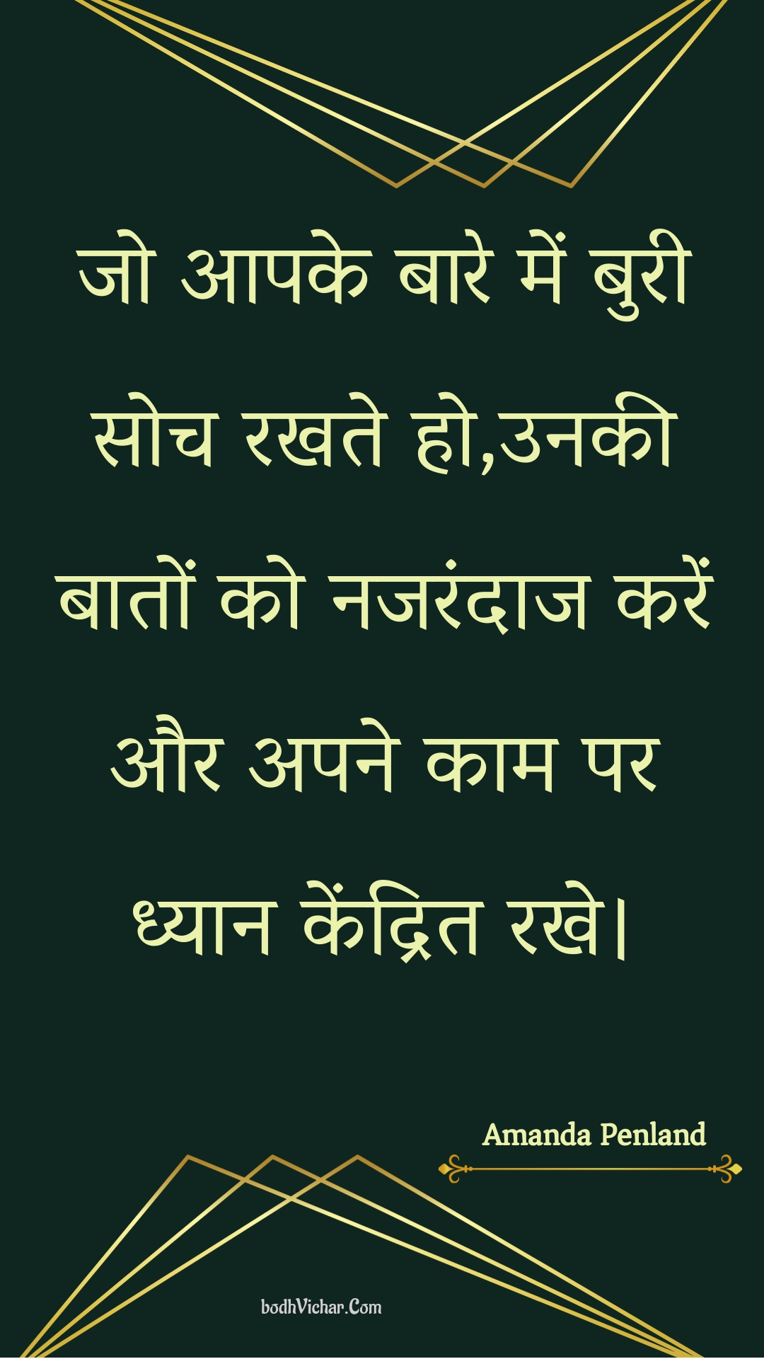 जो आपके बारे में बुरी सोच रखते हो,उनकी बातों को नजरंदाज करें और अपने काम पर ध्यान केंद्रित रखे। : Jo aapake baare mein buree soch rakhate ho,unakee baaton ko najarandaaj karen aur apane kaam par dhyaan kendrit rakhe. - Unknown