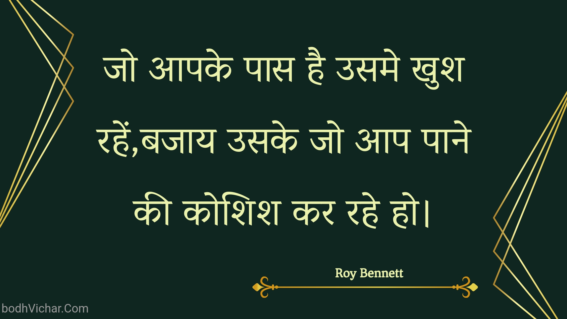 जो आपके पास है उसमे खुश रहें,बजाय उसके जो आप पाने की कोशिश कर रहे हो। : Jo aapake paas hai usame khush rahen,bajaay usake jo aap paane kee koshish kar rahe ho. - Roy Bennett