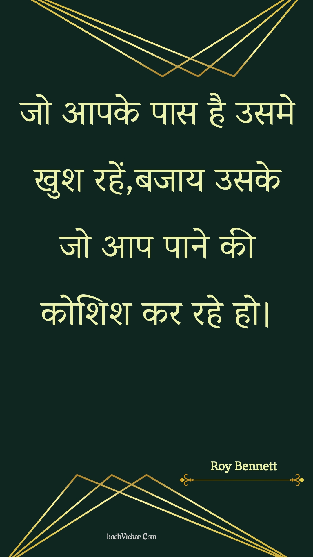 जो आपके पास है उसमे खुश रहें,बजाय उसके जो आप पाने की कोशिश कर रहे हो। : Jo aapake paas hai usame khush rahen,bajaay usake jo aap paane kee koshish kar rahe ho. - Roy Bennett