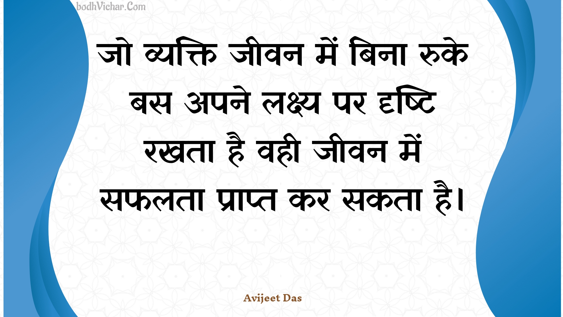 जो व्यक्ति जीवन में बिना रुके बस अपने लक्ष्य पर दृष्टि रखता है वही जीवन में सफलता प्राप्त कर सकता है। : Jo vyakti jeevan mein bina ruke bas apane lakshy par drshti rakhata hai vahee jeevan mein saphalata praapt kar sakata hai. - Unknown