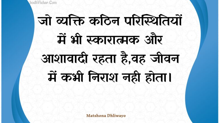 जो व्यक्ति कठिन परिस्थितियों में भी स्कारात्मक और आशावादी रहता है,वह जीवन में कभी निराश नही होता। : Jo vyakti kathin paristhitiyon mein bhee skaaraatmak aur aashaavaadee rahata hai,vah jeevan mein kabhee niraash nahee hota. - Unknown
