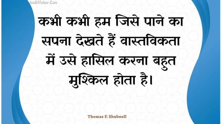 कभी कभी हम जिसे पाने का सपना देखते हैं वास्तविकता में उसे हासिल करना बहुत मुश्किल होता है। : Kabhee kabhee ham jise paane ka sapana dekhate hain vaastavikata mein use haasil karana bahut mushkil hota hai. - Unknown