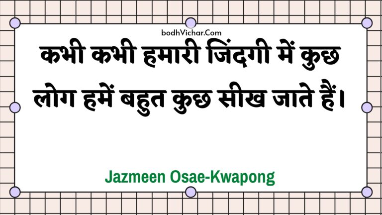 कभी कभी हमारी जिंदगी में कुछ लोग हमें बहुत कुछ सीख जाते हैं। : Kabhee kabhee hamaaree jindagee mein kuchh log hamen bahut kuchh seekh jaate hain. - Unknown