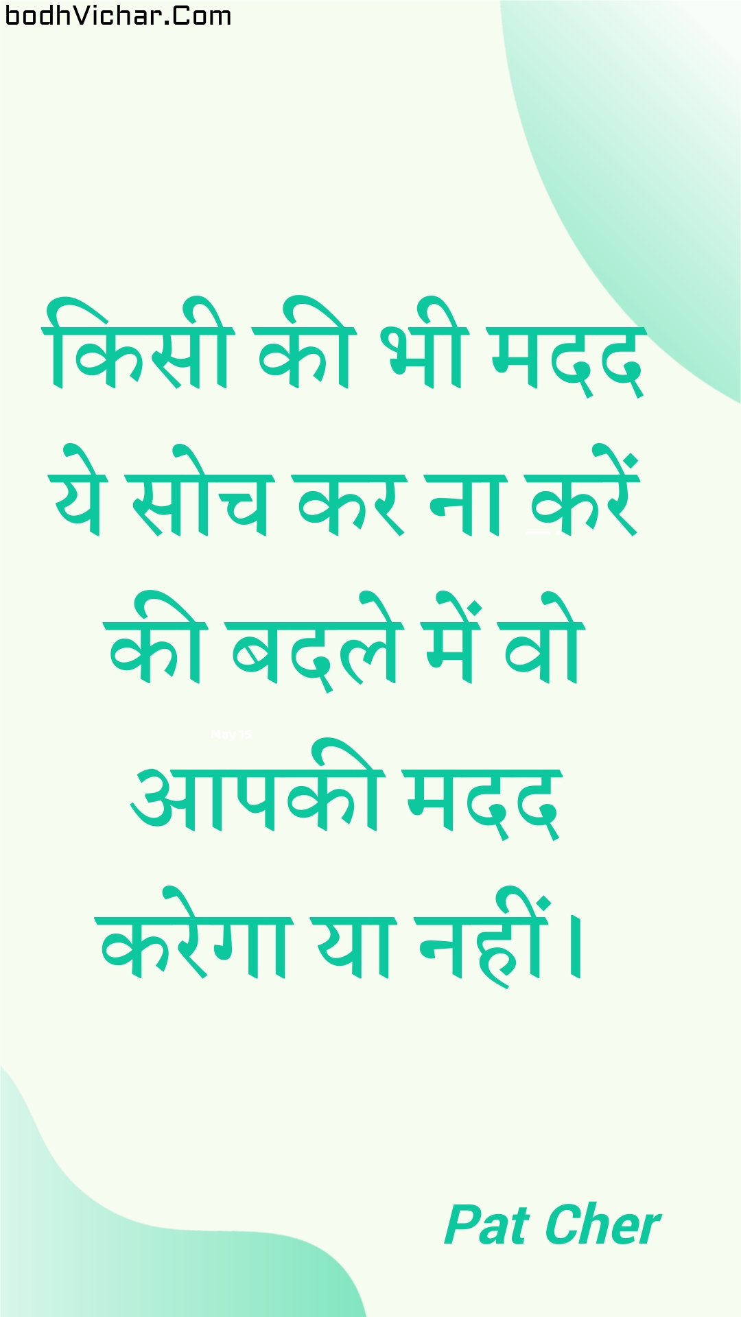 किसी की भी मदद ये सोच कर ना करें की बदले में वो आपकी मदद करेगा या नहीं। : Kisee kee bhee madad ye soch kar na karen kee badale mein vo aapakee madad karega ya nahin। - Unknown