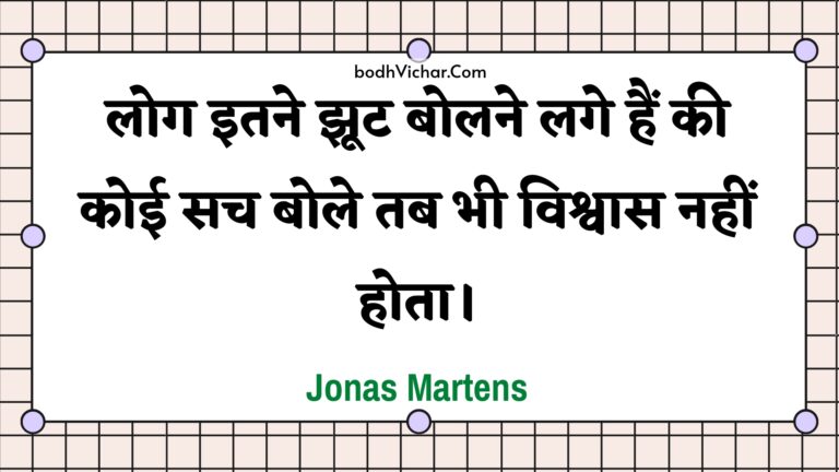 लोग इतने झूट बोलने लगे हैं की कोई सच बोले तब भी विश्वास नहीं होता। : Log itane jhoot bolane lage hain kee koee sach bole tab bhee vishvaas nahin hota. - Unknown