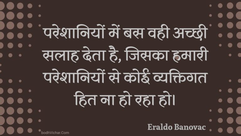 परेशानियों में बस वही अच्छी सलाह देता है, जिसका हमारी परेशानियों से कोई व्यक्तिगत हित ना हो रहा हो। : Pareshaaniyon mein bas vahee achchhee salaah deta hai, jisaka hamaaree pareshaaniyon se koee vyaktigat hit na ho raha ho. - Unknown