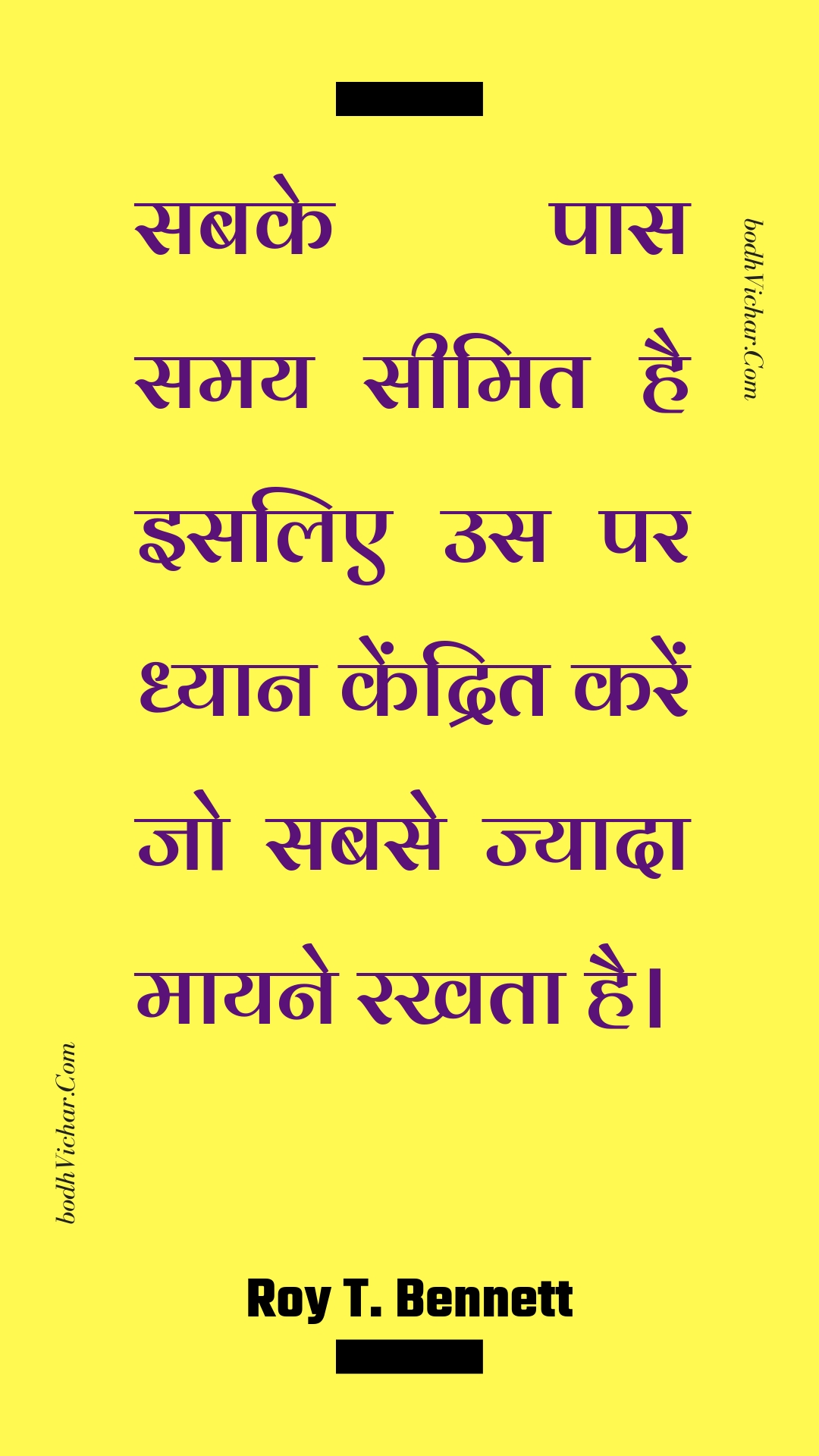 सबके पास समय सीमित है इसलिए उस पर ध्यान केंद्रित करें जो सबसे ज्यादा मायने रखता है। : Sabake paas samay seemit hai isalie us par dhyaan kendrit karen jo sabase jyaada maayane rakhata hai. - Roy T. Bennett