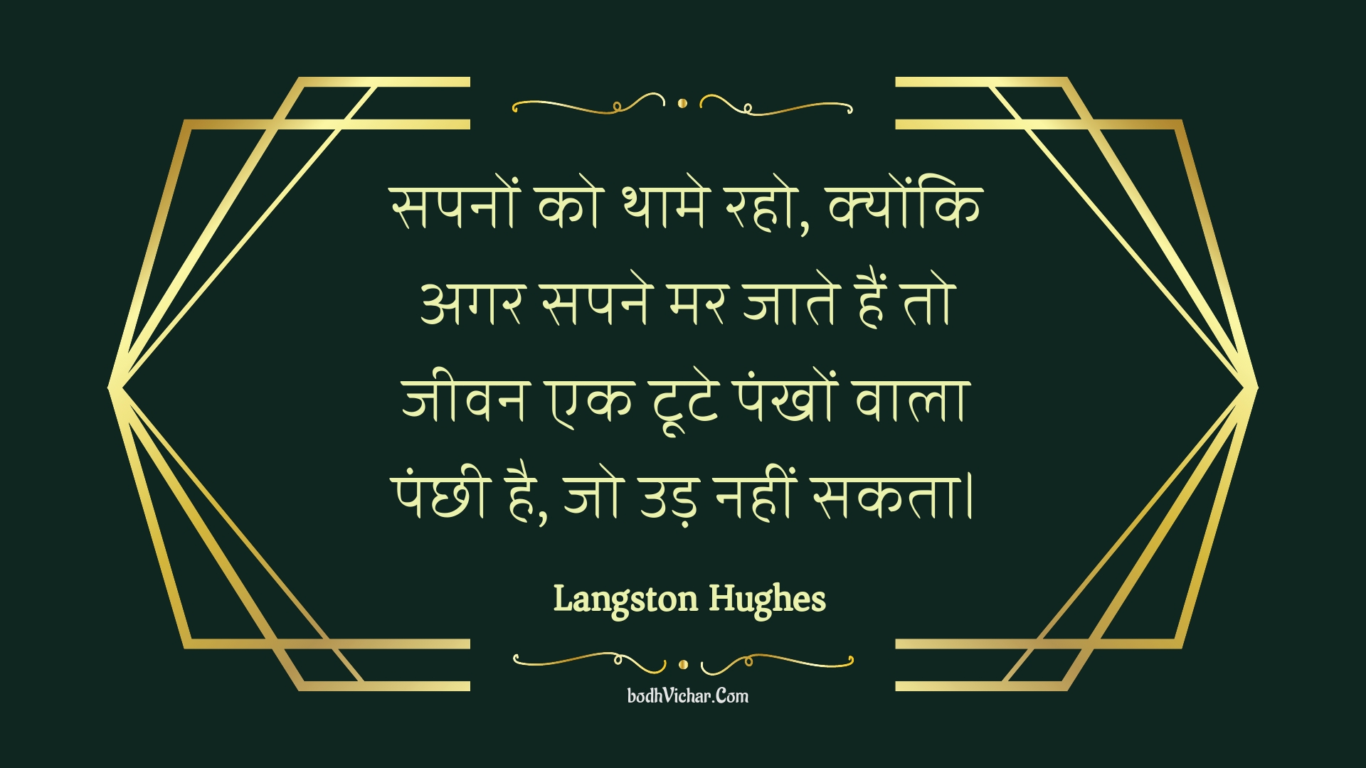 सपनों को थामे रहो, क्योंकि अगर सपने मर जाते हैं तो जीवन एक टूटे पंखों वाला पंछी है, जो उड़ नहीं सकता। : Sapanon ko thaame raho, kyonki agar sapane mar jaate hain to jeevan ek toote pankhon vaala panchhee hai, jo ud nahin sakata. - Unknown