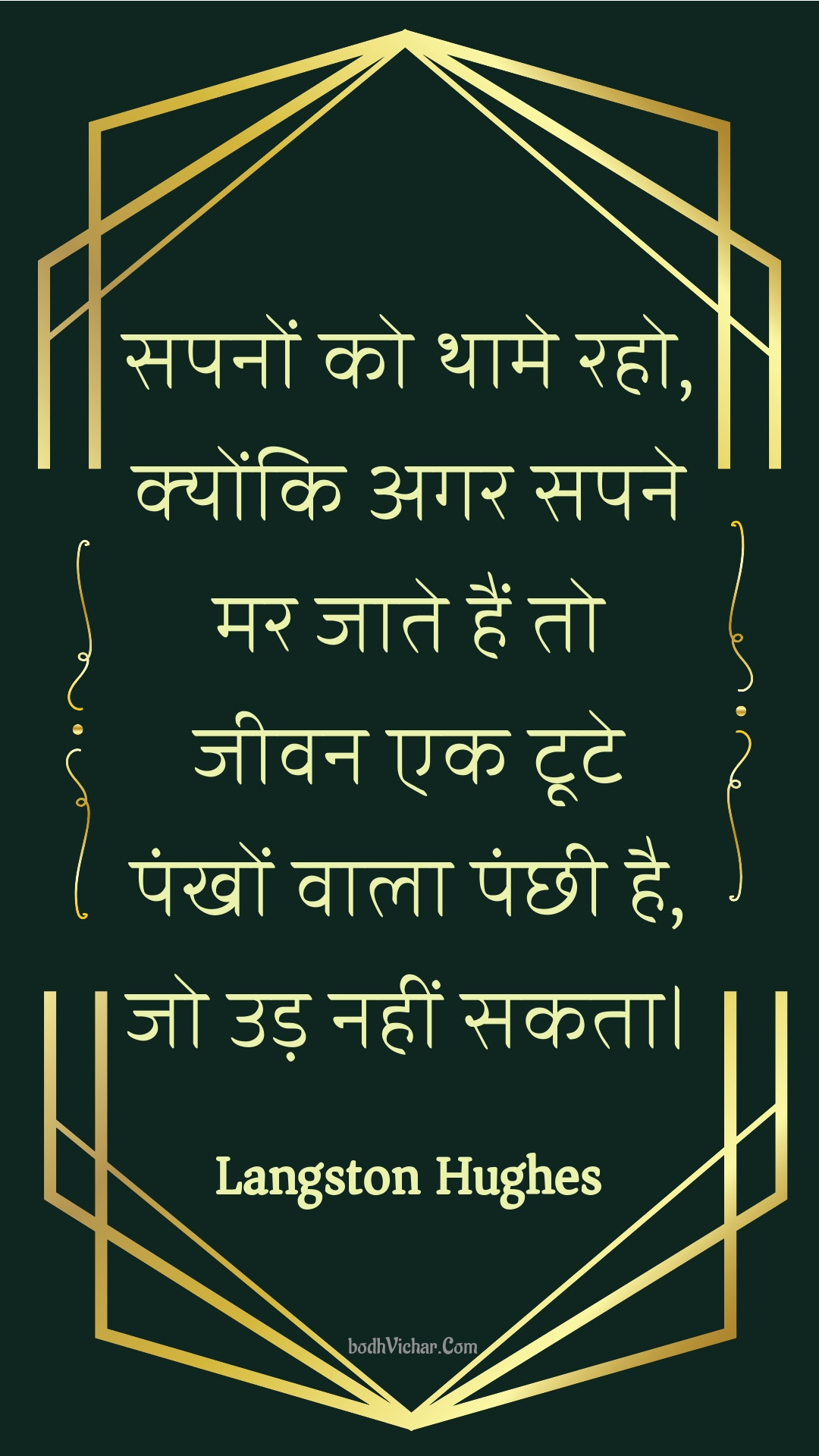 सपनों को थामे रहो, क्योंकि अगर सपने मर जाते हैं तो जीवन एक टूटे पंखों वाला पंछी है, जो उड़ नहीं सकता। : Sapanon ko thaame raho, kyonki agar sapane mar jaate hain to jeevan ek toote pankhon vaala panchhee hai, jo ud nahin sakata. - Unknown