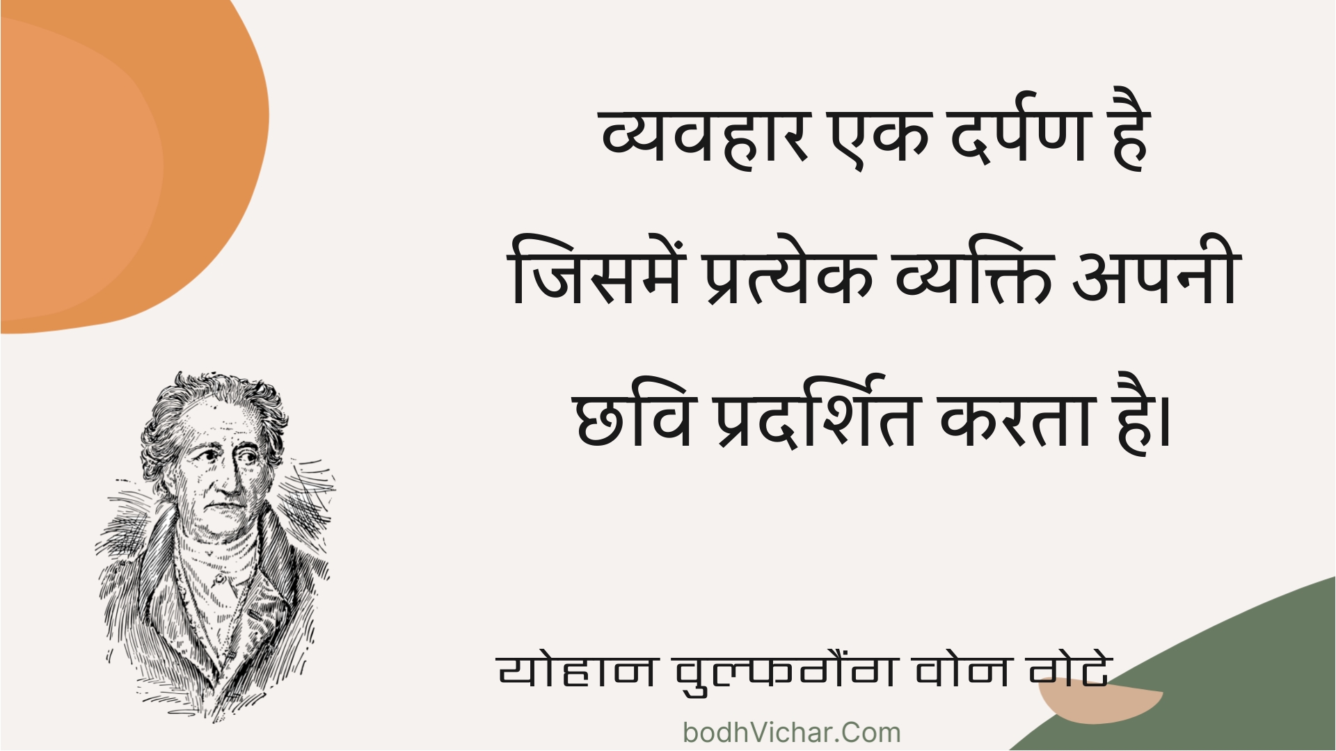 व्यवहार एक दर्पण है जिसमें प्रत्येक व्यक्ति अपनी छवि प्रदर्शित करता है। : Vyavahaar ek darpan hai jisamen pratyek vyakti apanee chhavi pradarshit karata hai. - योहान वुल्फगैंग वोन गेटे