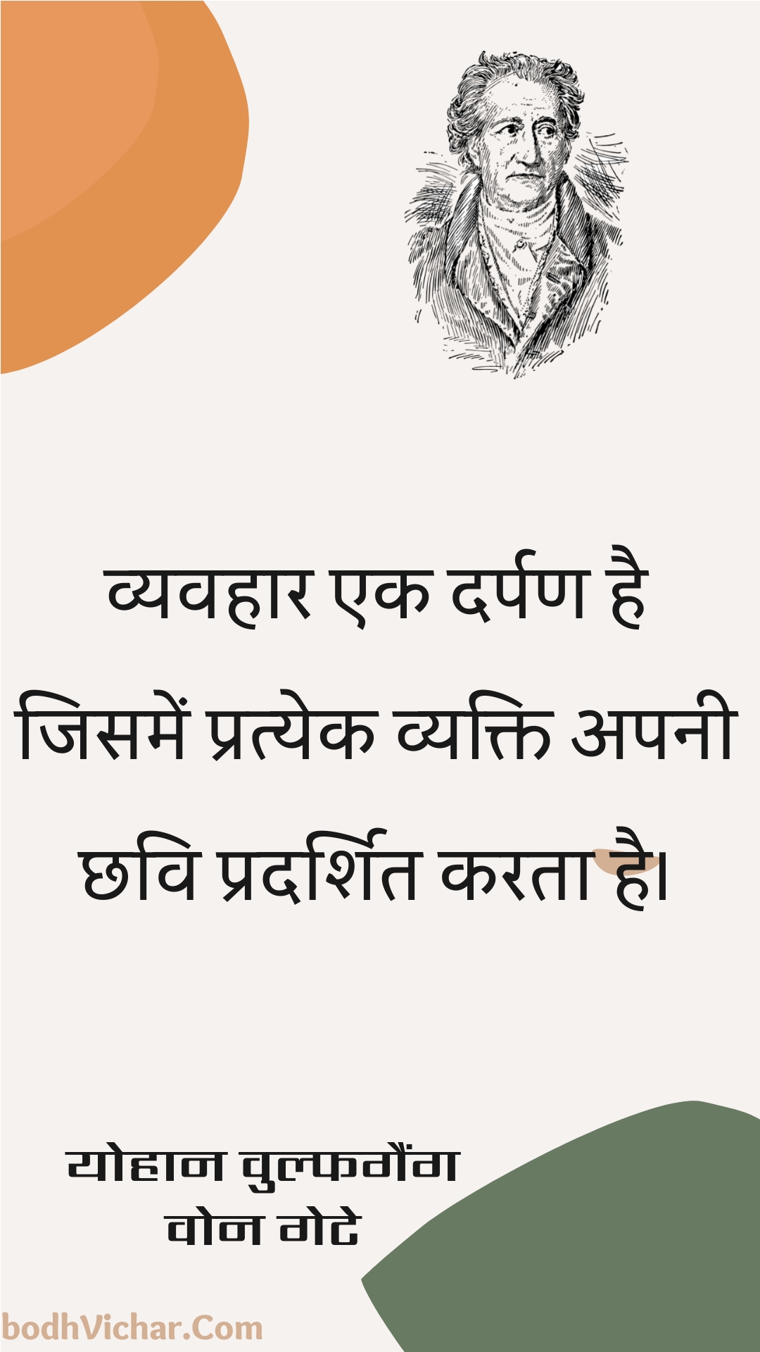 व्यवहार एक दर्पण है जिसमें प्रत्येक व्यक्ति अपनी छवि प्रदर्शित करता है। : Vyavahaar ek darpan hai jisamen pratyek vyakti apanee chhavi pradarshit karata hai. - योहान वुल्फगैंग वोन गेटे