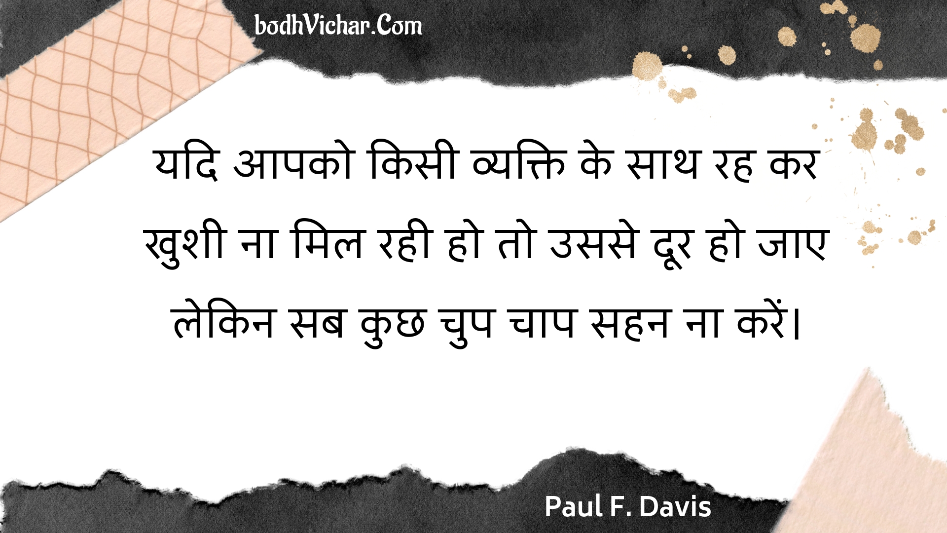 यदि आपको किसी व्यक्ति के साथ रह कर खुशी ना मिल रही हो तो उससे दूर हो जाए लेकिन सब कुछ चुप चाप सहन ना करें। : Yadi aapako kisee vyakti ke saath rah kar khushee na mil rahee ho to usase door ho jae lekin sab kuchh chup chaap sahan na karen. - Unknown