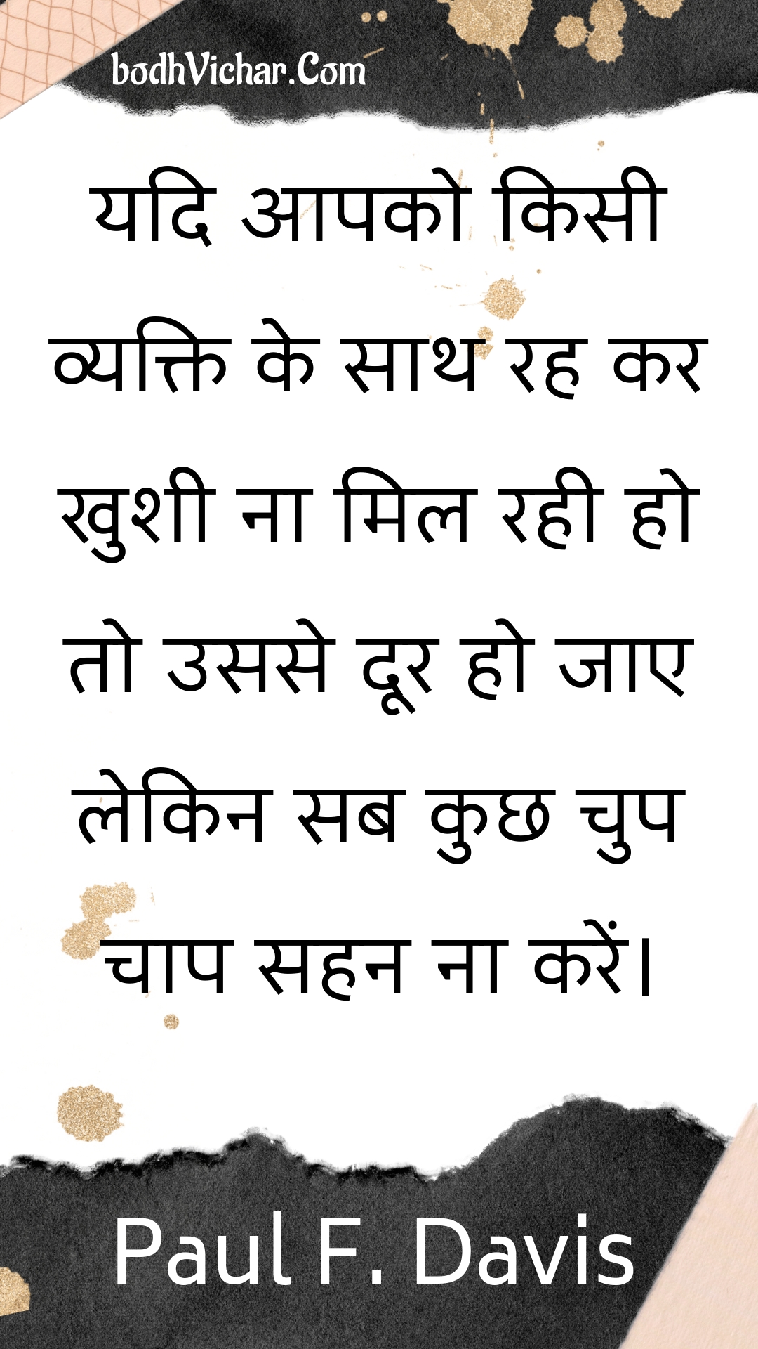 यदि आपको किसी व्यक्ति के साथ रह कर खुशी ना मिल रही हो तो उससे दूर हो जाए लेकिन सब कुछ चुप चाप सहन ना करें। : Yadi aapako kisee vyakti ke saath rah kar khushee na mil rahee ho to usase door ho jae lekin sab kuchh chup chaap sahan na karen. - Unknown