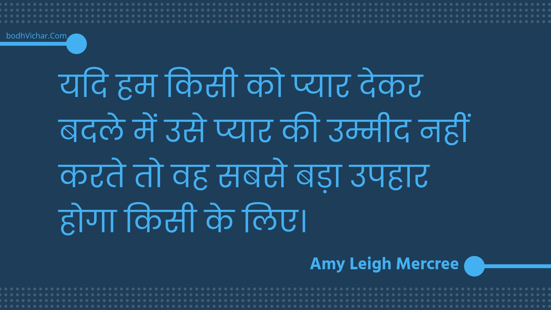 यदि हम किसी को प्यार देकर बदले में उसे प्यार की उम्मीद नहीं करते तो वह सबसे बड़ा उपहार होगा किसी के लिए। : Yadi ham kisee ko pyaar dekar badale mein use pyaar kee ummeed nahin karate to vah sabase bada upahaar hoga kisee ke lie. - Amy Leigh Mercree