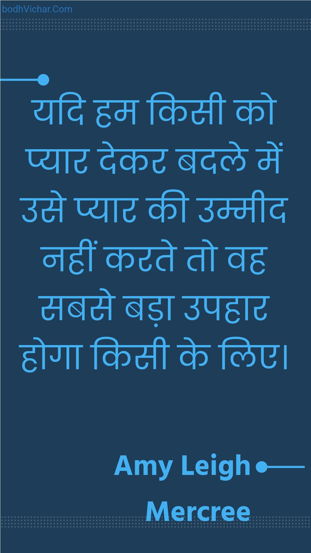 यदि हम किसी को प्यार देकर बदले में उसे प्यार की उम्मीद नहीं करते तो वह सबसे बड़ा उपहार होगा किसी के लिए। : Yadi ham kisee ko pyaar dekar badale mein use pyaar kee ummeed nahin karate to vah sabase bada upahaar hoga kisee ke lie. - Amy Leigh Mercree