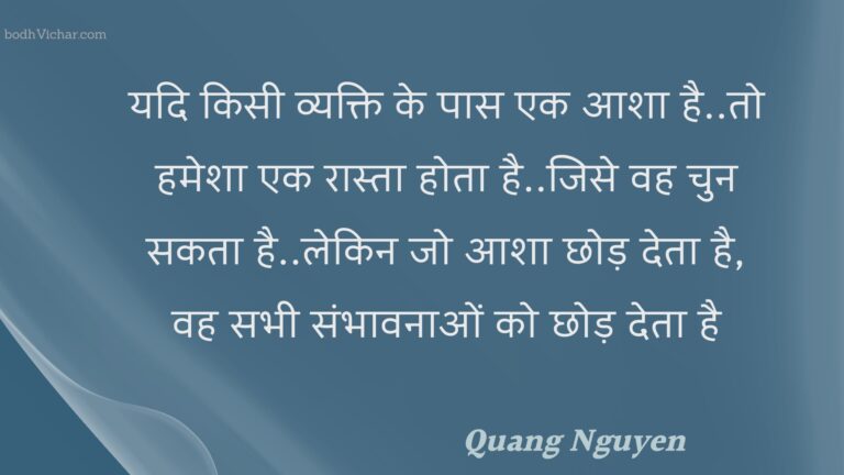 यदि किसी व्यक्ति के पास एक आशा है..तो हमेशा एक रास्ता होता है..जिसे वह चुन सकता है..लेकिन जो आशा छोड़ देता है, वह सभी संभावनाओं को छोड़ देता है : Yadi kisee vyakti ke paas ek aasha hai..to hamesha ek raasta hota hai..jise vah chun sakata hai..lekin jo aasha chhod deta hai, vah sabhee sambhaavanaon ko chhod deta hai - Unknown