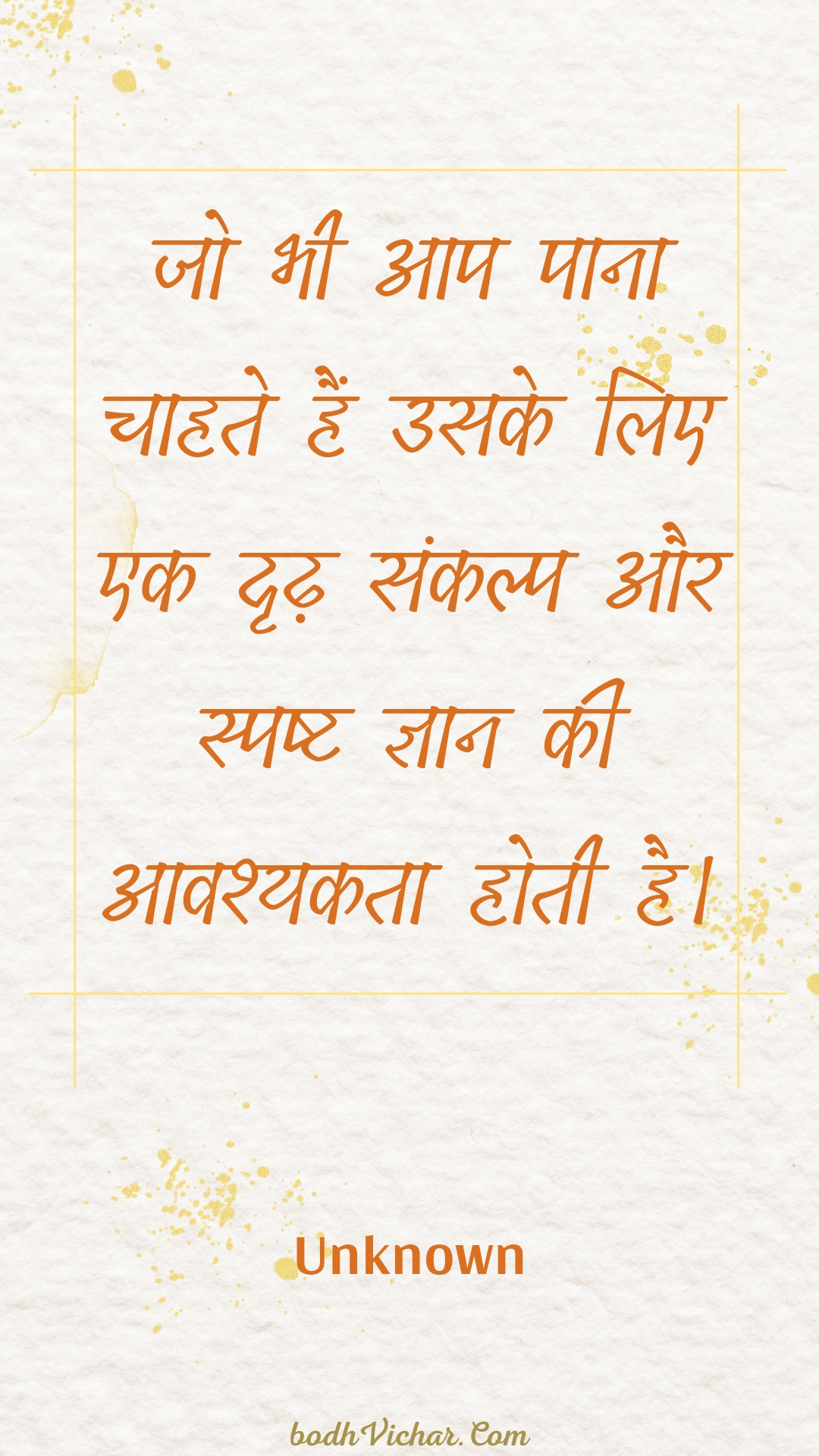 जो भी आप पाना चाहते हैं उसके लिए एक दृढ़ संकल्प और स्पष्ट ज्ञान की आवश्यकता होती है। : Jo bhee aap paana chaahate hain usake lie ek drdh sankalp aur spasht gyaan kee aavashyakata hotee hai. - Unknown