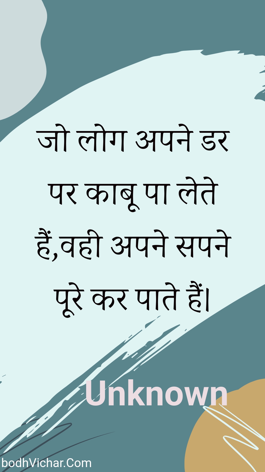 जो लोग अपने डर पर काबू पा लेते हैं,वही अपने सपने पूरे कर पाते हैं। : Jo log apane dar par kaaboo pa lete hain,vahee apane sapane poore kar paate hain. - Unknown